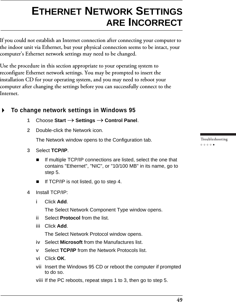 49Tr o u bleshootingETHERNET NETWORK SETTINGSARE INCORRECTIf you could not establish an Internet connection after connecting your computer to the indoor unit via Ethernet, but your physical connection seems to be intact, your computer’s Ethernet network settings may need to be changed.Use the procedure in this section appropriate to your operating system to reconfigure Ethernet network settings. You may be prompted to insert the installation CD for your operating system, and you may need to reboot your computer after changing the settings before you can successfully connect to the Internet.To change network settings in Windows 951Choose Start → Settings → Control Panel.2Double-click the Network icon.The Network window opens to the Configuration tab.3Select TCP/IP. If multiple TCP/IP connections are listed, select the one that contains &quot;Ethernet&quot;, &quot;NIC&quot;, or &quot;10/100 MB&quot; in its name, go to step 5. If TCP/IP is not listed, go to step 4.4Install TCP/IP:iClick Add.The Select Network Component Type window opens.ii Select Protocol from the list.iii Click Add.The Select Network Protocol window opens.iv Select Microsoft from the Manufactures list.vSelect TCP/IP from the Network Protocols list.vi Click OK.vii Insert the Windows 95 CD or reboot the computer if prompted to do so.viii If the PC reboots, repeat steps 1 to 3, then go to step 5.