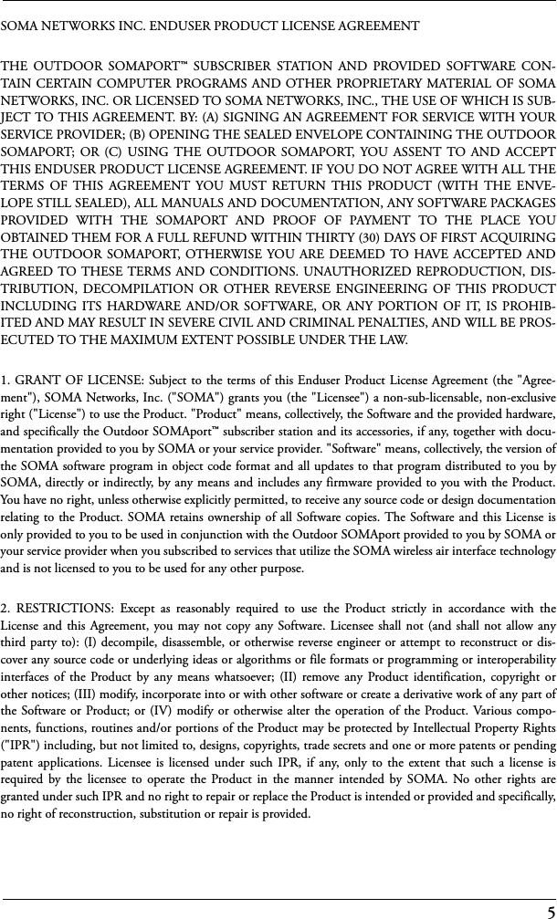 5SOMA NETWORKS INC. ENDUSER PRODUCT LICENSE AGREEMENTTHE OUTDOOR SOMAPORT™ SUBSCRIBER STATION AND PROVIDED SOFTWARE CON-TAIN CERTAIN COMPUTER PROGRAMS AND OTHER PROPRIETARY MATERIAL OF SOMANETWORKS, INC. OR LICENSED TO SOMA NETWORKS, INC., THE USE OF WHICH IS SUB-JECT TO THIS AGREEMENT. BY: (A) SIGNING AN AGREEMENT FOR SERVICE WITH YOURSERVICE PROVIDER; (B) OPENING THE SEALED ENVELOPE CONTAINING THE OUTDOORSOMAPORT; OR (C) USING THE OUTDOOR SOMAPORT, YOU ASSENT TO AND ACCEPTTHIS ENDUSER PRODUCT LICENSE AGREEMENT. IF YOU DO NOT AGREE WITH ALL THETERMS OF THIS AGREEMENT YOU MUST RETURN THIS PRODUCT (WITH THE ENVE-LOPE STILL SEALED), ALL MANUALS AND DOCUMENTATION, ANY SOFTWARE PACKAGESPROVIDED WITH THE SOMAPORT AND PROOF OF PAYMENT TO THE PLACE YOUOBTAINED THEM FOR A FULL REFUND WITHIN THIRTY (30) DAYS OF FIRST ACQUIRINGTHE OUTDOOR SOMAPORT, OTHERWISE YOU ARE DEEMED TO HAVE ACCEPTED ANDAGREED TO THESE TERMS AND CONDITIONS. UNAUTHORIZED REPRODUCTION, DIS-TRIBUTION, DECOMPILATION OR OTHER REVERSE ENGINEERING OF THIS PRODUCTINCLUDING ITS HARDWARE AND/OR SOFTWARE, OR ANY PORTION OF IT, IS PROHIB-ITED AND MAY RESULT IN SEVERE CIVIL AND CRIMINAL PENALTIES, AND WILL BE PROS-ECUTED TO THE MAXIMUM EXTENT POSSIBLE UNDER THE LAW.1. GRANT OF LICENSE: Subject to the terms of this Enduser Product License Agreement (the &quot;Agree-ment&quot;), SOMA Networks, Inc. (&quot;SOMA&quot;) grants you (the &quot;Licensee&quot;) a non-sub-licensable, non-exclusiveright (&quot;License&quot;) to use the Product. &quot;Product&quot; means, collectively, the Software and the provided hardware,and specifically the Outdoor SOMAport™ subscriber station and its accessories, if any, together with docu-mentation provided to you by SOMA or your service provider. &quot;Software&quot; means, collectively, the version ofthe SOMA software program in object code format and all updates to that program distributed to you bySOMA, directly or indirectly, by any means and includes any firmware provided to you with the Product.You have no right, unless otherwise explicitly permitted, to receive any source code or design documentationrelating to the Product. SOMA retains ownership of all Software copies. The Software and this License isonly provided to you to be used in conjunction with the Outdoor SOMAport provided to you by SOMA oryour service provider when you subscribed to services that utilize the SOMA wireless air interface technologyand is not licensed to you to be used for any other purpose.2. RESTRICTIONS: Except as reasonably required to use the Product strictly in accordance with theLicense and this Agreement, you may not copy any Software. Licensee shall not (and shall not allow anythird party to): (I) decompile, disassemble, or otherwise reverse engineer or attempt to reconstruct or dis-cover any source code or underlying ideas or algorithms or file formats or programming or interoperabilityinterfaces of the Product by any means whatsoever; (II) remove any Product identification, copyright orother notices; (III) modify, incorporate into or with other software or create a derivative work of any part ofthe Software or Product; or (IV) modify or otherwise alter the operation of the Product. Various compo-nents, functions, routines and/or portions of the Product may be protected by Intellectual Property Rights(&quot;IPR&quot;) including, but not limited to, designs, copyrights, trade secrets and one or more patents or pendingpatent applications. Licensee is licensed under such IPR, if any, only to the extent that such a license isrequired by the licensee to operate the Product in the manner intended by SOMA. No other rights aregranted under such IPR and no right to repair or replace the Product is intended or provided and specifically,no right of reconstruction, substitution or repair is provided.