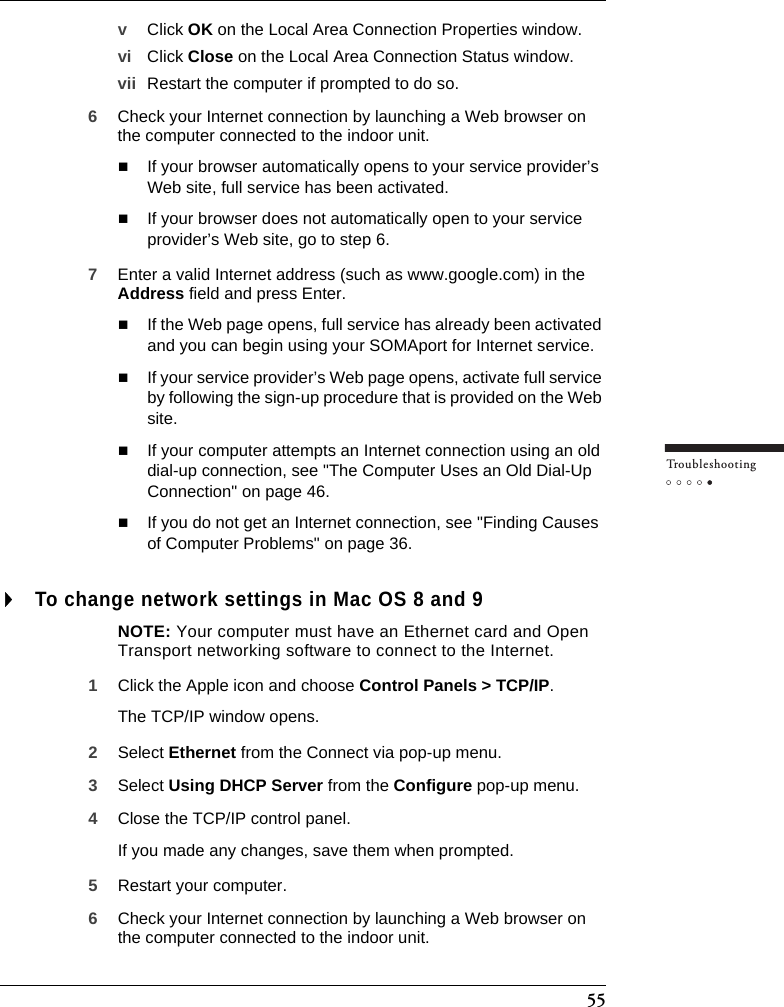 55Tr o u bleshootingvClick OK on the Local Area Connection Properties window.vi Click Close on the Local Area Connection Status window.vii Restart the computer if prompted to do so.6Check your Internet connection by launching a Web browser on the computer connected to the indoor unit.If your browser automatically opens to your service provider’s Web site, full service has been activated.If your browser does not automatically open to your service provider’s Web site, go to step 6.7Enter a valid Internet address (such as www.google.com) in the Address field and press Enter.If the Web page opens, full service has already been activated and you can begin using your SOMAport for Internet service.If your service provider’s Web page opens, activate full service by following the sign-up procedure that is provided on the Web site.If your computer attempts an Internet connection using an old dial-up connection, see &quot;The Computer Uses an Old Dial-Up Connection&quot; on page 46.If you do not get an Internet connection, see &quot;Finding Causes of Computer Problems&quot; on page 36.To change network settings in Mac OS 8 and 9NOTE: Your computer must have an Ethernet card and Open Transport networking software to connect to the Internet.1Click the Apple icon and choose Control Panels &gt; TCP/IP.The TCP/IP window opens.2Select Ethernet from the Connect via pop-up menu.3Select Using DHCP Server from the Configure pop-up menu.4Close the TCP/IP control panel.If you made any changes, save them when prompted.5Restart your computer.6Check your Internet connection by launching a Web browser on the computer connected to the indoor unit.