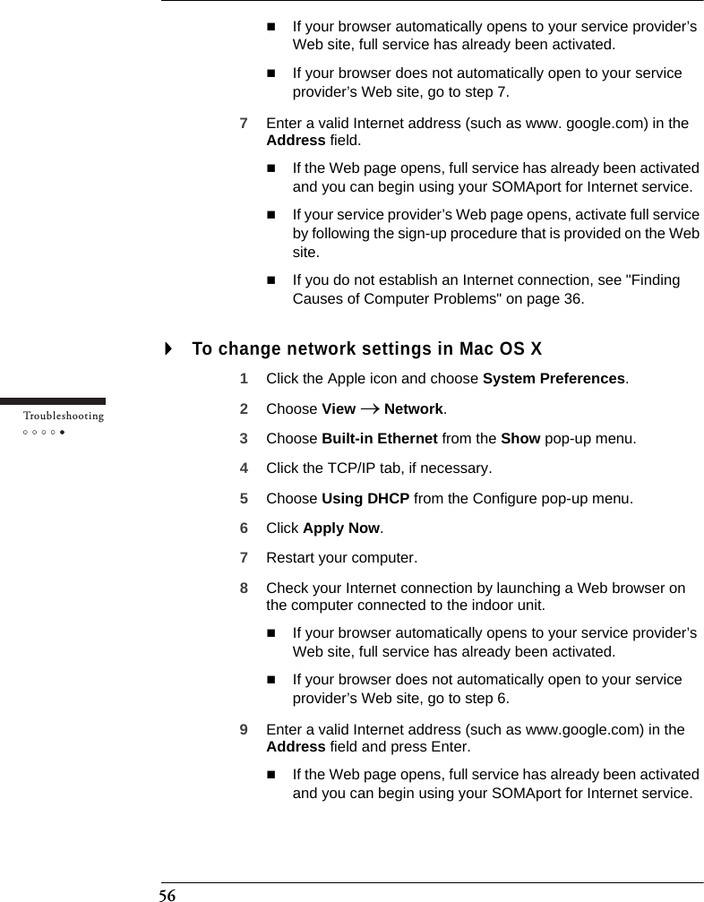 56Tr o u bleshootingIf your browser automatically opens to your service provider’s Web site, full service has already been activated.If your browser does not automatically open to your service provider’s Web site, go to step 7.7Enter a valid Internet address (such as www. google.com) in the Address field.If the Web page opens, full service has already been activated and you can begin using your SOMAport for Internet service.If your service provider’s Web page opens, activate full service by following the sign-up procedure that is provided on the Web site.If you do not establish an Internet connection, see &quot;Finding Causes of Computer Problems&quot; on page 36.To change network settings in Mac OS X1Click the Apple icon and choose System Preferences.2Choose View → Network.3Choose Built-in Ethernet from the Show pop-up menu.4Click the TCP/IP tab, if necessary.5Choose Using DHCP from the Configure pop-up menu.6Click Apply Now.7Restart your computer.8Check your Internet connection by launching a Web browser on the computer connected to the indoor unit.If your browser automatically opens to your service provider’s Web site, full service has already been activated.If your browser does not automatically open to your service provider’s Web site, go to step 6.9Enter a valid Internet address (such as www.google.com) in the Address field and press Enter.If the Web page opens, full service has already been activated and you can begin using your SOMAport for Internet service.