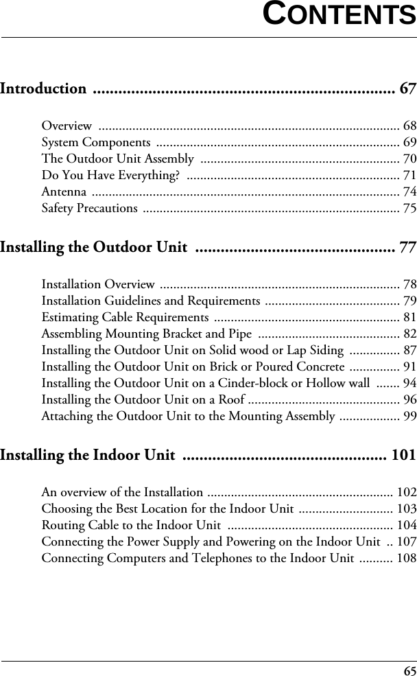 65Introduction ....................................................................... 67Overview ......................................................................................... 68System Components  ........................................................................ 69The Outdoor Unit Assembly  ........................................................... 70Do You Have Everything?  ............................................................... 71Antenna ........................................................................................... 74Safety Precautions ............................................................................ 75Installing the Outdoor Unit  ............................................... 77Installation Overview ....................................................................... 78Installation Guidelines and Requirements ........................................ 79Estimating Cable Requirements ....................................................... 81Assembling Mounting Bracket and Pipe  .......................................... 82Installing the Outdoor Unit on Solid wood or Lap Siding  ............... 87Installing the Outdoor Unit on Brick or Poured Concrete ............... 91Installing the Outdoor Unit on a Cinder-block or Hollow wall  ....... 94Installing the Outdoor Unit on a Roof ............................................. 96Attaching the Outdoor Unit to the Mounting Assembly .................. 99Installing the Indoor Unit  ................................................ 101An overview of the Installation ....................................................... 102Choosing the Best Location for the Indoor Unit ............................ 103Routing Cable to the Indoor Unit  ................................................. 104Connecting the Power Supply and Powering on the Indoor Unit  .. 107Connecting Computers and Telephones to the Indoor Unit  .......... 108CONTENTS