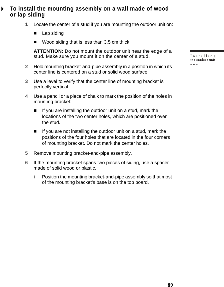 89Installingthe outdoor unitTo install the mounting assembly on a wall made of wood or lap siding1Locate the center of a stud if you are mounting the outdoor unit on:Lap sidingWood siding that is less than 3.5 cm thick.ATTENTION: Do not mount the outdoor unit near the edge of a stud. Make sure you mount it on the center of a stud.2Hold mounting bracket-and-pipe assembly in a position in which its center line is centered on a stud or solid wood surface.3Use a level to verify that the center line of mounting bracket is perfectly vertical.4Use a pencil or a piece of chalk to mark the position of the holes in mounting bracket:If you are installing the outdoor unit on a stud, mark the locations of the two center holes, which are positioned over the stud.If you are not installing the outdoor unit on a stud, mark the positions of the four holes that are located in the four corners of mounting bracket. Do not mark the center holes.5Remove mounting bracket-and-pipe assembly.6If the mounting bracket spans two pieces of siding, use a spacer made of solid wood or plastic.iPosition the mounting bracket-and-pipe assembly so that most of the mounting bracket’s base is on the top board.