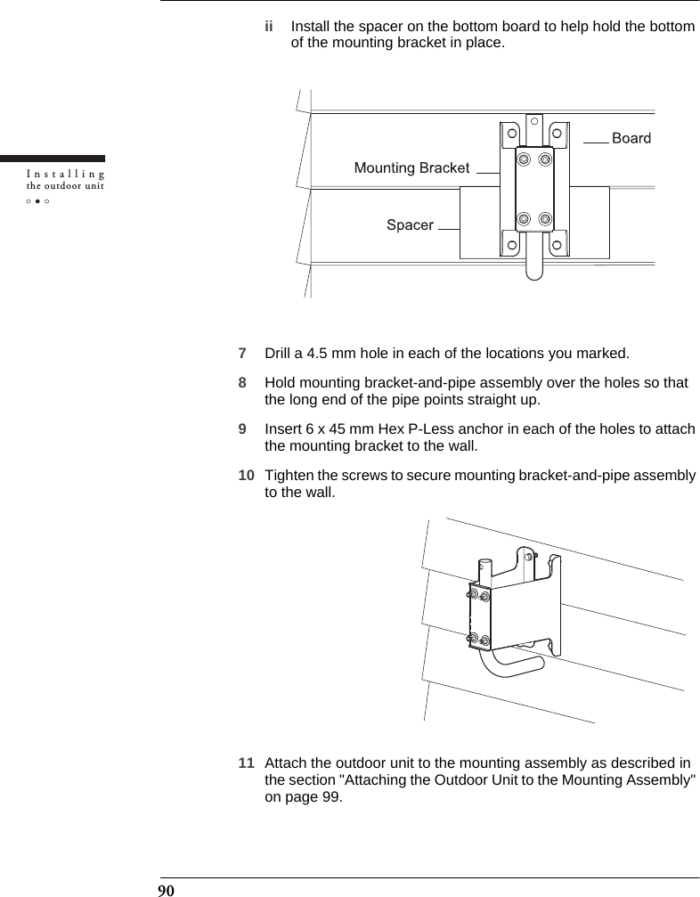 90Installingthe outdoor unitii Install the spacer on the bottom board to help hold the bottom of the mounting bracket in place.7Drill a 4.5 mm hole in each of the locations you marked.8Hold mounting bracket-and-pipe assembly over the holes so that the long end of the pipe points straight up.9Insert 6 x 45 mm Hex P-Less anchor in each of the holes to attach the mounting bracket to the wall.10 Tighten the screws to secure mounting bracket-and-pipe assembly to the wall.11 Attach the outdoor unit to the mounting assembly as described in the section &quot;Attaching the Outdoor Unit to the Mounting Assembly&quot; on page 99.