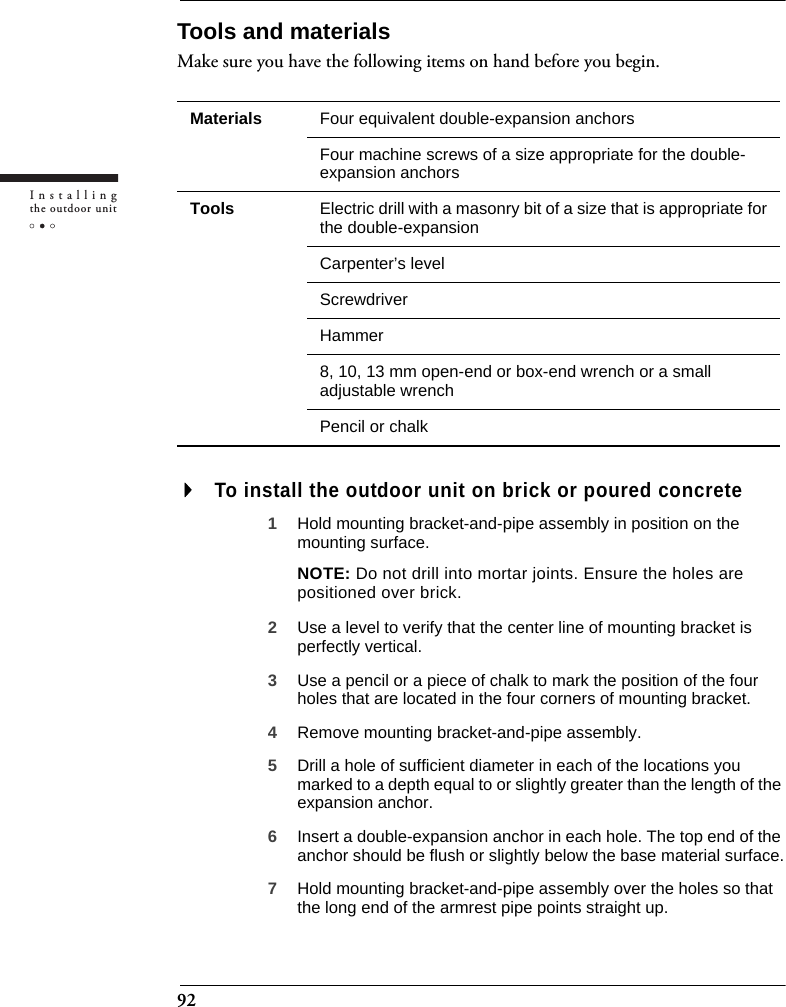 92Installingthe outdoor unitTools and materialsMake sure you have the following items on hand before you begin.To install the outdoor unit on brick or poured concrete1Hold mounting bracket-and-pipe assembly in position on the mounting surface.NOTE: Do not drill into mortar joints. Ensure the holes are positioned over brick.2Use a level to verify that the center line of mounting bracket is perfectly vertical.3Use a pencil or a piece of chalk to mark the position of the four holes that are located in the four corners of mounting bracket.4Remove mounting bracket-and-pipe assembly.5Drill a hole of sufficient diameter in each of the locations you marked to a depth equal to or slightly greater than the length of the expansion anchor.6Insert a double-expansion anchor in each hole. The top end of the anchor should be flush or slightly below the base material surface.7Hold mounting bracket-and-pipe assembly over the holes so that the long end of the armrest pipe points straight up.Materials Four equivalent double-expansion anchorsFour machine screws of a size appropriate for the double-expansion anchorsTools Electric drill with a masonry bit of a size that is appropriate for the double-expansion Carpenter’s levelScrewdriverHammer8, 10, 13 mm open-end or box-end wrench or a small adjustable wrenchPencil or chalk