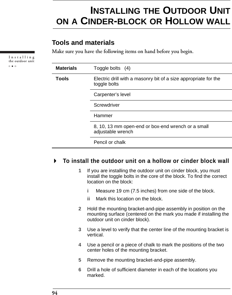 94Installingthe outdoor unitINSTALLING THE OUTDOOR UNITON A CINDER-BLOCK OR HOLLOW WALLTools and materialsMake sure you have the following items on hand before you begin.To install the outdoor unit on a hollow or cinder block wall1If you are installing the outdoor unit on cinder block, you must install the toggle bolts in the core of the block. To find the correct location on the block:iMeasure 19 cm (7.5 inches) from one side of the block.ii Mark this location on the block.2Hold the mounting bracket-and-pipe assembly in position on the mounting surface (centered on the mark you made if installing the outdoor unit on cinder block).3Use a level to verify that the center line of the mounting bracket is vertical.4Use a pencil or a piece of chalk to mark the positions of the two center holes of the mounting bracket.5Remove the mounting bracket-and-pipe assembly.6Drill a hole of sufficient diameter in each of the locations you marked.Materials Toggle bolts   (4)Tools Electric drill with a masonry bit of a size appropriate for the toggle boltsCarpenter’s levelScrewdriverHammer8, 10, 13 mm open-end or box-end wrench or a small adjustable wrenchPencil or chalk