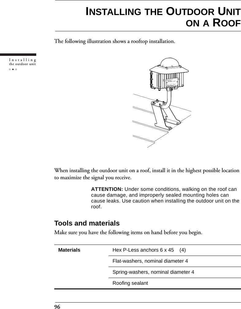 96Installingthe outdoor unitINSTALLING THE OUTDOOR UNITON A ROOFThe following illustration shows a rooftop installation.When installing the outdoor unit on a roof, install it in the highest possible location to maximize the signal you receive.ATTENTION: Under some conditions, walking on the roof can cause damage, and improperly sealed mounting holes can cause leaks. Use caution when installing the outdoor unit on the roof.Tools and materialsMake sure you have the following items on hand before you begin.Materials Hex P-Less anchors 6 x 45    (4)Flat-washers, nominal diameter 4Spring-washers, nominal diameter 4Roofing sealant