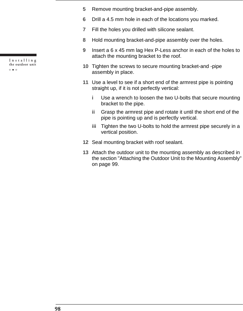 98Installingthe outdoor unit5Remove mounting bracket-and-pipe assembly.6Drill a 4.5 mm hole in each of the locations you marked.7Fill the holes you drilled with silicone sealant.8Hold mounting bracket-and-pipe assembly over the holes.9Insert a 6 x 45 mm lag Hex P-Less anchor in each of the holes to attach the mounting bracket to the roof.10 Tighten the screws to secure mounting bracket-and -pipe assembly in place. 11 Use a level to see if a short end of the armrest pipe is pointing straight up, if it is not perfectly vertical:iUse a wrench to loosen the two U-bolts that secure mounting bracket to the pipe.ii Grasp the armrest pipe and rotate it until the short end of the pipe is pointing up and is perfectly vertical.iii Tighten the two U-bolts to hold the armrest pipe securely in a vertical position.12 Seal mounting bracket with roof sealant.13 Attach the outdoor unit to the mounting assembly as described in the section &quot;Attaching the Outdoor Unit to the Mounting Assembly&quot; on page 99.