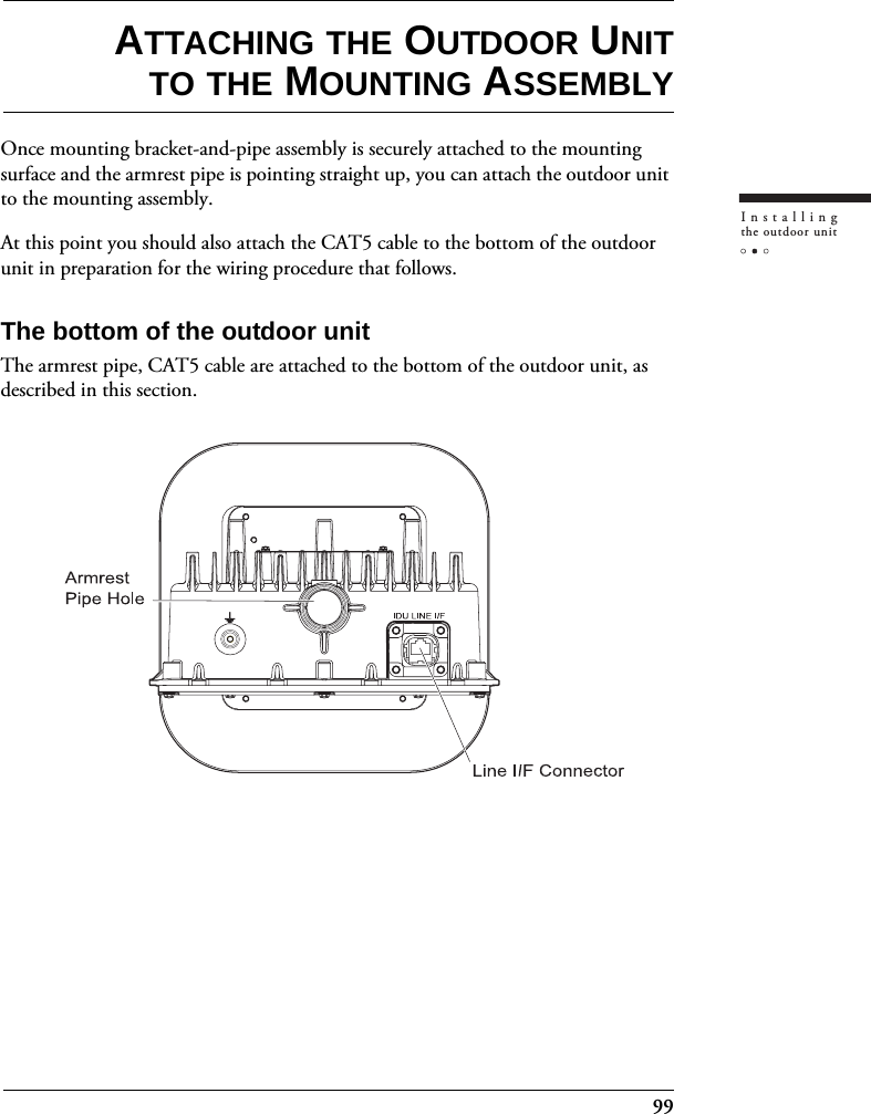 99Installingthe outdoor unitATTACHING THE OUTDOOR UNITTO THE MOUNTING ASSEMBLYOnce mounting bracket-and-pipe assembly is securely attached to the mounting surface and the armrest pipe is pointing straight up, you can attach the outdoor unit to the mounting assembly.At this point you should also attach the CAT5 cable to the bottom of the outdoor unit in preparation for the wiring procedure that follows.The bottom of the outdoor unitThe armrest pipe, CAT5 cable are attached to the bottom of the outdoor unit, as described in this section.