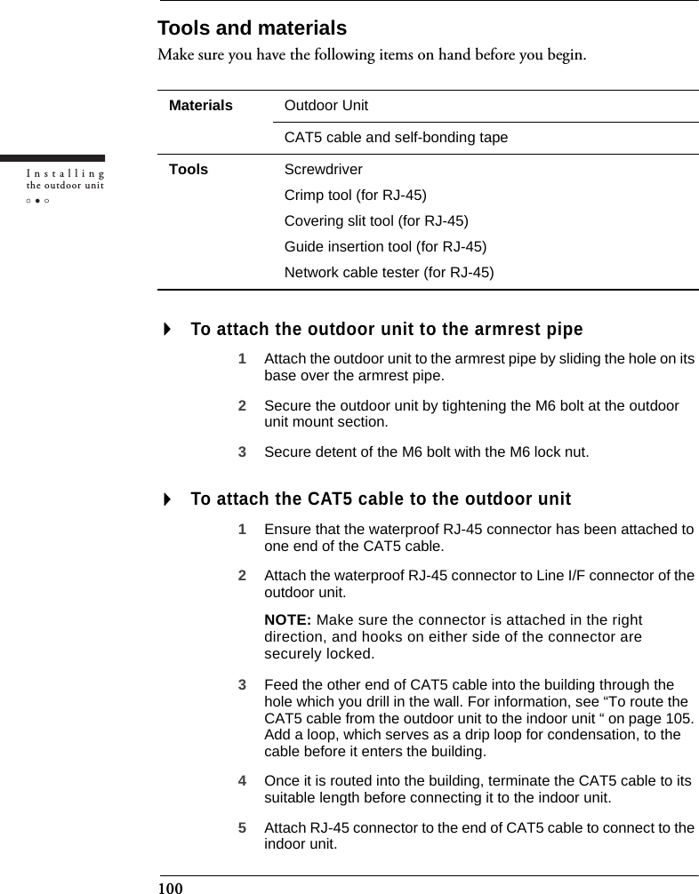100Installingthe outdoor unitTools and materialsMake sure you have the following items on hand before you begin.To attach the outdoor unit to the armrest pipe1Attach the outdoor unit to the armrest pipe by sliding the hole on its base over the armrest pipe.2Secure the outdoor unit by tightening the M6 bolt at the outdoor unit mount section.3Secure detent of the M6 bolt with the M6 lock nut.To attach the CAT5 cable to the outdoor unit1Ensure that the waterproof RJ-45 connector has been attached to one end of the CAT5 cable.2Attach the waterproof RJ-45 connector to Line I/F connector of the outdoor unit.NOTE: Make sure the connector is attached in the right direction, and hooks on either side of the connector are securely locked.3Feed the other end of CAT5 cable into the building through the hole which you drill in the wall. For information, see “To route the CAT5 cable from the outdoor unit to the indoor unit “ on page 105. Add a loop, which serves as a drip loop for condensation, to the cable before it enters the building.4Once it is routed into the building, terminate the CAT5 cable to its suitable length before connecting it to the indoor unit.5Attach RJ-45 connector to the end of CAT5 cable to connect to the indoor unit.Materials Outdoor UnitCAT5 cable and self-bonding tapeTools ScrewdriverCrimp tool (for RJ-45)Covering slit tool (for RJ-45)Guide insertion tool (for RJ-45)Network cable tester (for RJ-45)