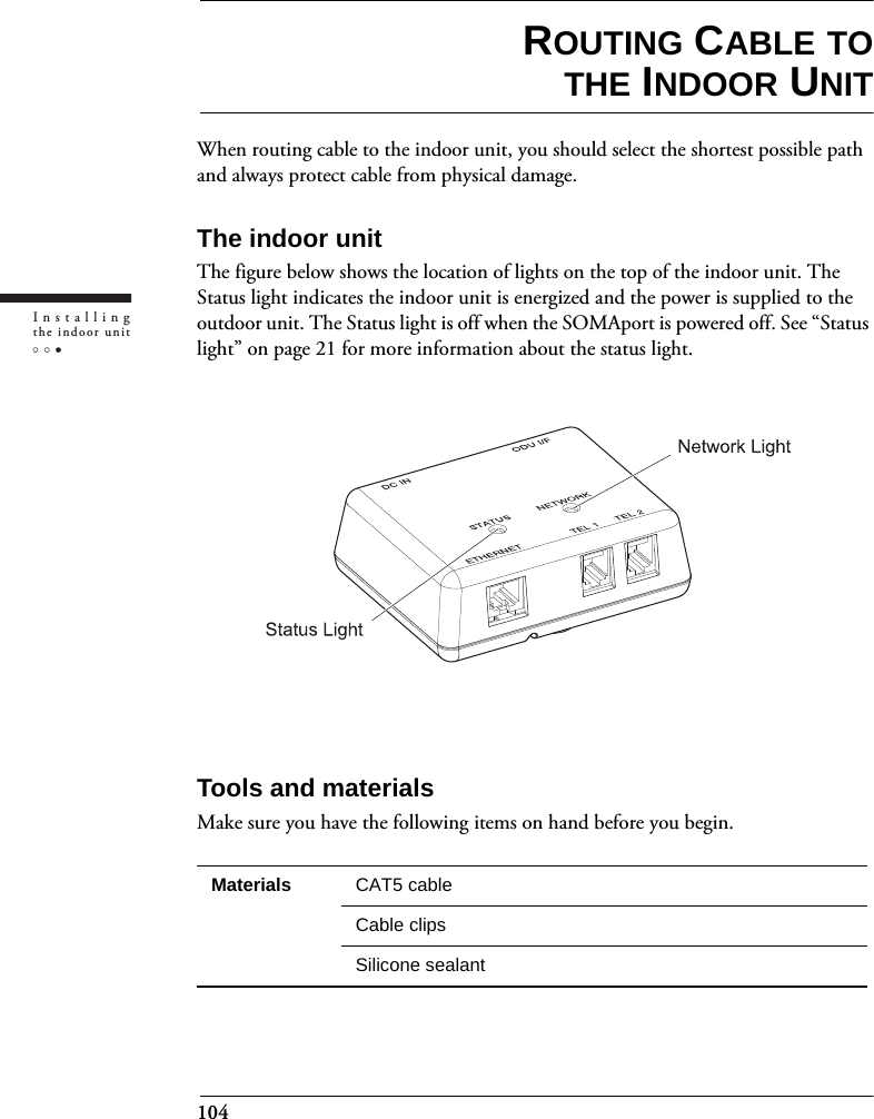 104Installingthe indoor unitROUTING CABLE TOTHE INDOOR UNITWhen routing cable to the indoor unit, you should select the shortest possible path and always protect cable from physical damage.The indoor unitThe figure below shows the location of lights on the top of the indoor unit. The Status light indicates the indoor unit is energized and the power is supplied to the outdoor unit. The Status light is off when the SOMAport is powered off. See “Status light” on page 21 for more information about the status light.Tools and materialsMake sure you have the following items on hand before you begin.Materials CAT5 cable Cable clipsSilicone sealant
