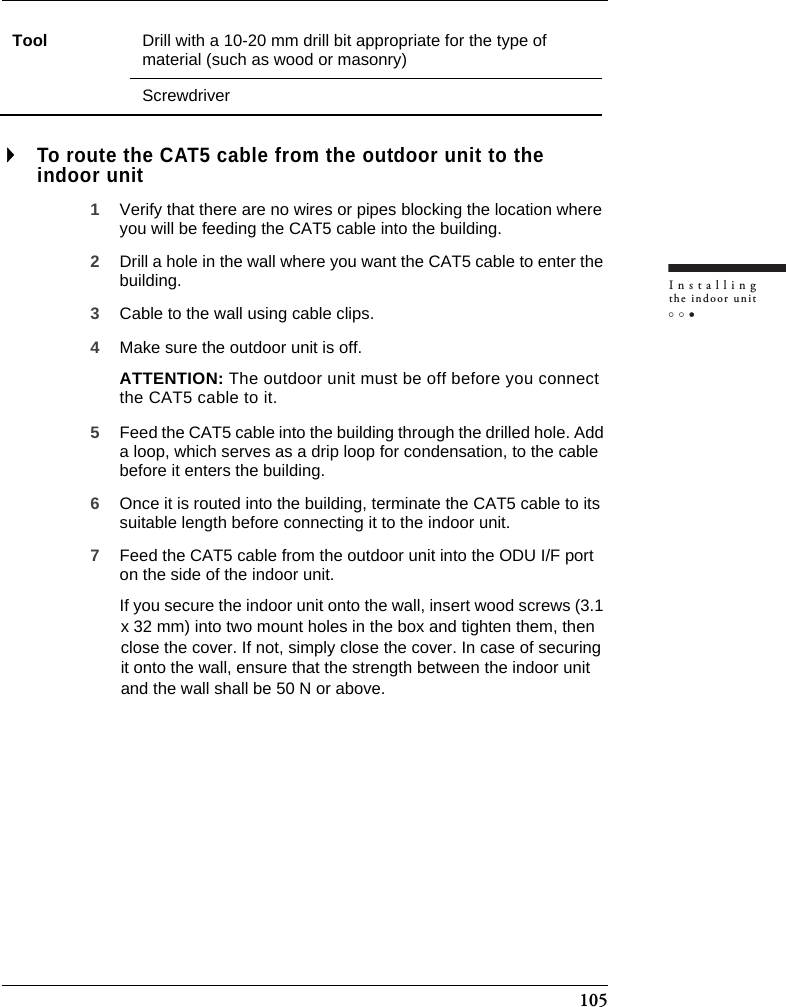 105Installingthe indoor unitTo route the CAT5 cable from the outdoor unit to the indoor unit1Verify that there are no wires or pipes blocking the location where you will be feeding the CAT5 cable into the building.2Drill a hole in the wall where you want the CAT5 cable to enter the building.3Cable to the wall using cable clips.4Make sure the outdoor unit is off.ATTENTION: The outdoor unit must be off before you connect the CAT5 cable to it.5Feed the CAT5 cable into the building through the drilled hole. Add a loop, which serves as a drip loop for condensation, to the cable before it enters the building.6Once it is routed into the building, terminate the CAT5 cable to its suitable length before connecting it to the indoor unit.7Feed the CAT5 cable from the outdoor unit into the ODU I/F port on the side of the indoor unit. If you secure the indoor unit onto the wall, insert wood screws (3.1 x 32 mm) into two mount holes in the box and tighten them, then close the cover. If not, simply close the cover. In case of securing it onto the wall, ensure that the strength between the indoor unit and the wall shall be 50 N or above.Tool Drill with a 10-20 mm drill bit appropriate for the type of material (such as wood or masonry) Screwdriver