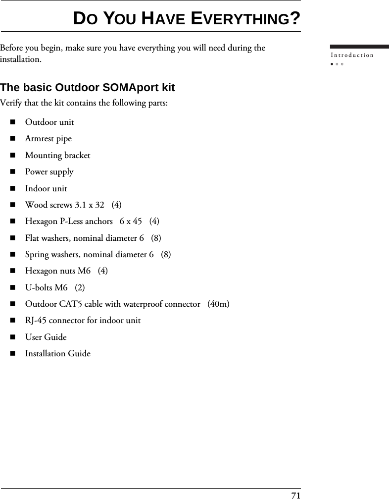 71IntroductionDO YOU HAVE EVERYTHING?Before you begin, make sure you have everything you will need during the installation.The basic Outdoor SOMAport kitVerify that the kit contains the following parts:Outdoor unitArmrest pipeMounting bracketPower supplyIndoor unitWood screws 3.1 x 32   (4)Hexagon P-Less anchors   6 x 45   (4)Flat washers, nominal diameter 6   (8)Spring washers, nominal diameter 6   (8)Hexagon nuts M6   (4)U-bolts M6   (2)Outdoor CAT5 cable with waterproof connector   (40m)RJ-45 connector for indoor unitUser GuideInstallation Guide