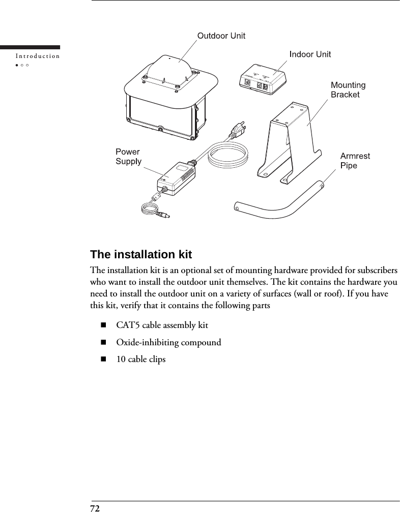 72IntroductionThe installation kitThe installation kit is an optional set of mounting hardware provided for subscribers who want to install the outdoor unit themselves. The kit contains the hardware you need to install the outdoor unit on a variety of surfaces (wall or roof). If you have this kit, verify that it contains the following partsCAT5 cable assembly kitOxide-inhibiting compound10 cable clips