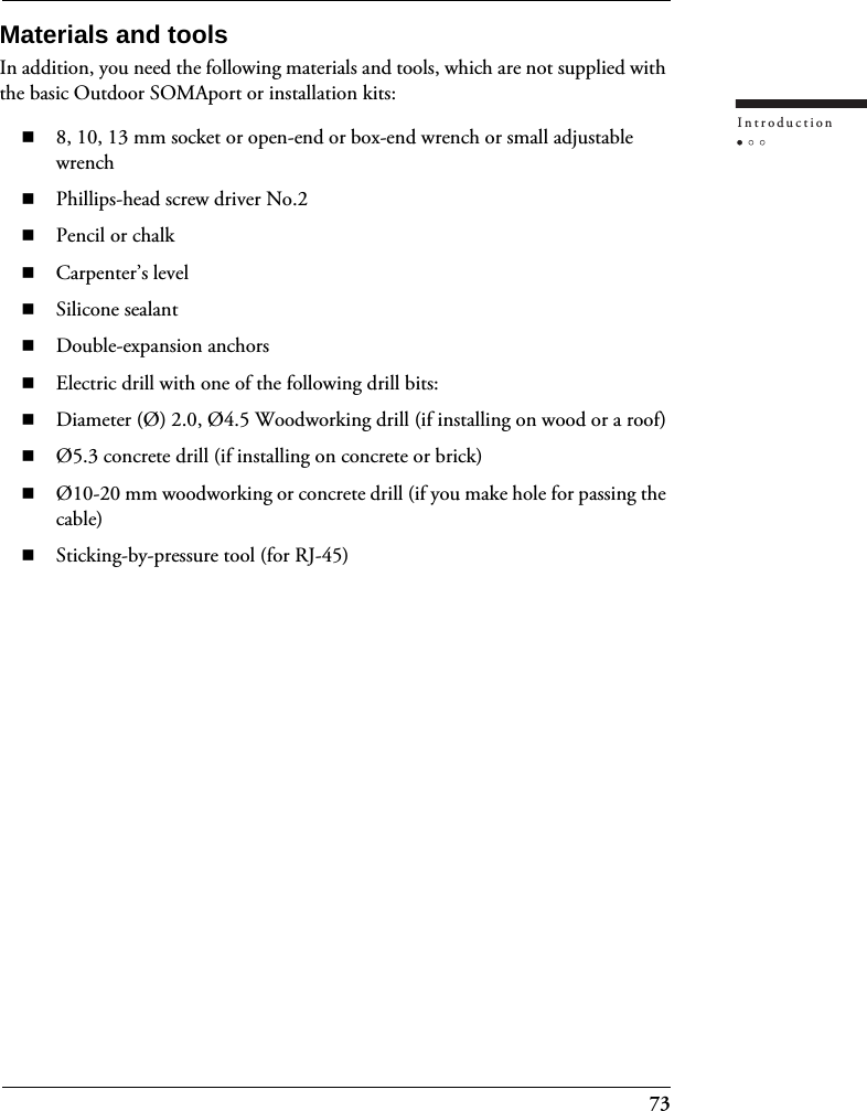73IntroductionMaterials and toolsIn addition, you need the following materials and tools, which are not supplied with the basic Outdoor SOMAport or installation kits:8, 10, 13 mm socket or open-end or box-end wrench or small adjustable wrenchPhillips-head screw driver No.2Pencil or chalkCarpenter’s levelSilicone sealantDouble-expansion anchorsElectric drill with one of the following drill bits:Diameter (Ø) 2.0, Ø4.5 Woodworking drill (if installing on wood or a roof)Ø5.3 concrete drill (if installing on concrete or brick)Ø10-20 mm woodworking or concrete drill (if you make hole for passing the cable)Sticking-by-pressure tool (for RJ-45)