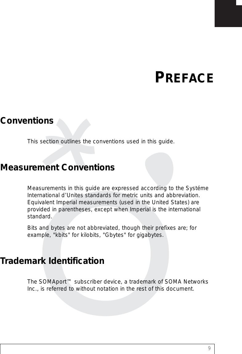 9ConventionsThis section outlines the conventions used in this guide.Measurement ConventionsMeasurements in this guide are expressed according to the Systéme International d’Unites standards for metric units and abbreviation. Equivalent Imperial measurements (used in the United States) are provided in parentheses, except when Imperial is the international standard.Bits and bytes are not abbreviated, though their prefixes are; for example, &quot;kbits&quot; for kilobits, &quot;Gbytes&quot; for gigabytes.Trademark IdentificationThe SOMAport™ subscriber device, a trademark of SOMA Networks Inc., is referred to without notation in the rest of this document.PREFACE