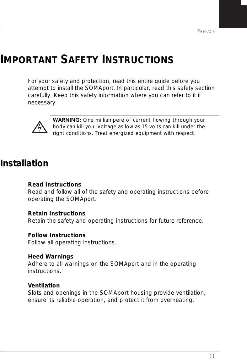 PREFACE11IMPORTANT SAFETY INSTRUCTIONSFor your safety and protection, read this entire guide before you attempt to install the SOMAport. In particular, read this safety section carefully. Keep this safety information where you can refer to it if necessary.InstallationRead InstructionsRead and follow all of the safety and operating instructions before operating the SOMAport.Retain InstructionsRetain the safety and operating instructions for future reference.Follow InstructionsFollow all operating instructions.Heed WarningsAdhere to all warnings on the SOMAport and in the operating instructions.VentilationSlots and openings in the SOMAport housing provide ventilation, ensure its reliable operation, and protect it from overheating.  WARNING: One milliampere of current flowing through yourbody can kill you. Voltage as low as 15 volts can kill under theright conditions. Treat energized equipment with respect.