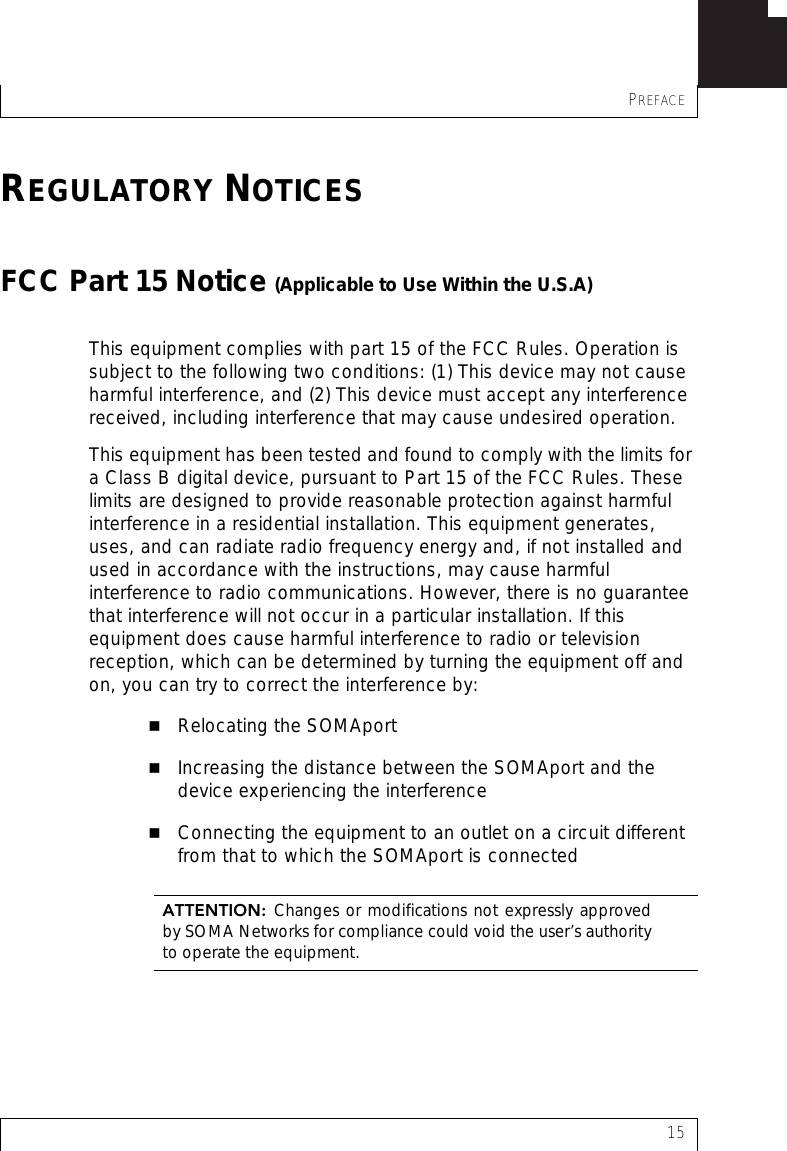 PREFACE15REGULATORY NOTICESFCC Part 15 Notice (Applicable to Use Within the U.S.A)This equipment complies with part 15 of the FCC Rules. Operation is subject to the following two conditions: (1) This device may not cause harmful interference, and (2) This device must accept any interference received, including interference that may cause undesired operation.This equipment has been tested and found to comply with the limits for a Class B digital device, pursuant to Part 15 of the FCC Rules. These limits are designed to provide reasonable protection against harmful interference in a residential installation. This equipment generates, uses, and can radiate radio frequency energy and, if not installed and used in accordance with the instructions, may cause harmful interference to radio communications. However, there is no guarantee that interference will not occur in a particular installation. If this equipment does cause harmful interference to radio or television reception, which can be determined by turning the equipment off and on, you can try to correct the interference by:Relocating the SOMAportIncreasing the distance between the SOMAport and the  device experiencing the interferenceConnecting the equipment to an outlet on a circuit different from that to which the SOMAport is connectedATTENTION:  Changes or modifications not expressly approvedby SOMA Networks for compliance could void the user’s authorityto operate the equipment.