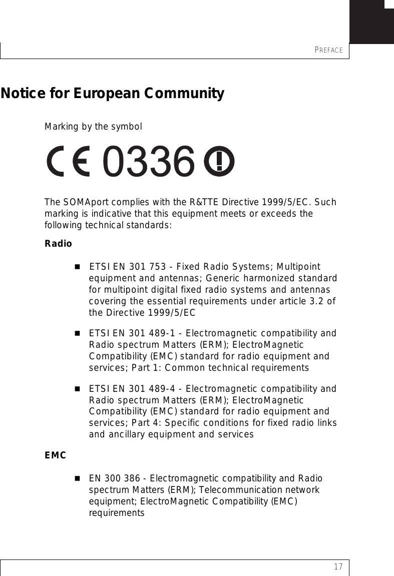 PREFACE17Notice for European CommunityMarking by the symbol The SOMAport complies with the R&amp;TTE Directive 1999/5/EC. Such marking is indicative that this equipment meets or exceeds the following technical standards:RadioETSI EN 301 753 - Fixed Radio Systems; Multipoint equipment and antennas; Generic harmonized standard for multipoint digital fixed radio systems and antennas covering the essential requirements under article 3.2 of the Directive 1999/5/ECETSI EN 301 489-1 - Electromagnetic compatibility and Radio spectrum Matters (ERM); ElectroMagnetic Compatibility (EMC) standard for radio equipment and services; Part 1: Common technical requirements ETSI EN 301 489-4 - Electromagnetic compatibility and Radio spectrum Matters (ERM); ElectroMagnetic Compatibility (EMC) standard for radio equipment and services; Part 4: Specific conditions for fixed radio links and ancillary equipment and services EMCEN 300 386 - Electromagnetic compatibility and Radio spectrum Matters (ERM); Telecommunication network equipment; ElectroMagnetic Compatibility (EMC) requirements