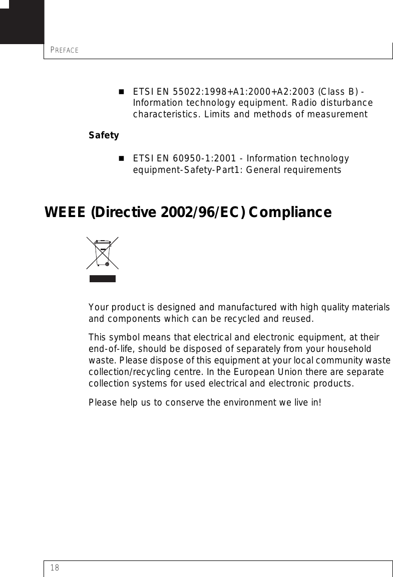 PREFACE18ETSI EN 55022:1998+A1:2000+A2:2003 (Class B) - Information technology equipment. Radio disturbance characteristics. Limits and methods of measurementSafetyETSI EN 60950-1:2001 - Information technology equipment-Safety-Part1: General requirementsWEEE (Directive 2002/96/EC) ComplianceYour product is designed and manufactured with high quality materials and components which can be recycled and reused.This symbol means that electrical and electronic equipment, at their end-of-life, should be disposed of separately from your household waste. Please dispose of this equipment at your local community waste collection/recycling centre. In the European Union there are separate collection systems for used electrical and electronic products.Please help us to conserve the environment we live in! 