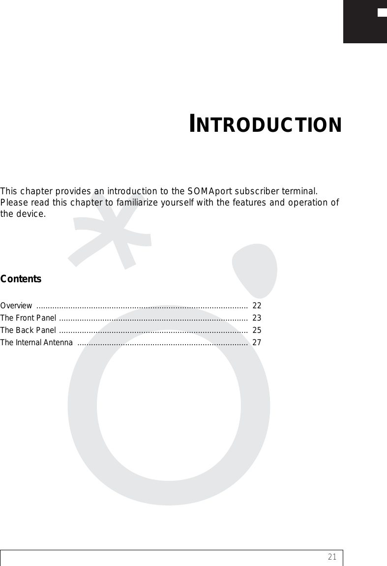 21This chapter provides an introduction to the SOMAport subscriber terminal. Please read this chapter to familiarize yourself with the features and operation of the device.ContentsOverview .............................................................................................  22The Front Panel ...................................................................................  23The Back Panel ...................................................................................  25The Internal Antenna  ...........................................................................  27INTRODUCTION