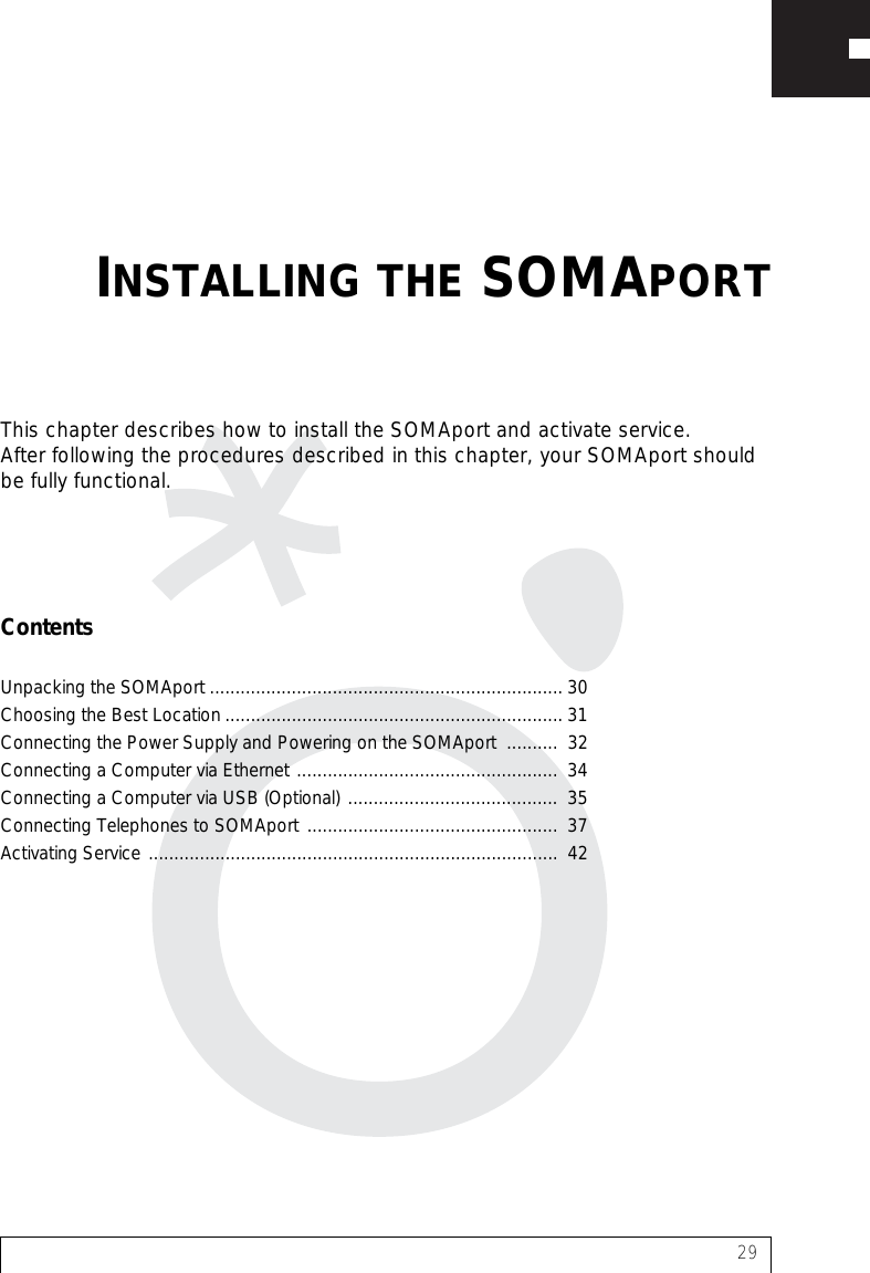 29This chapter describes how to install the SOMAport and activate service. After following the procedures described in this chapter, your SOMAport should be fully functional.ContentsUnpacking the SOMAport ..................................................................... 30Choosing the Best Location .................................................................. 31Connecting the Power Supply and Powering on the SOMAport  ..........  32Connecting a Computer via Ethernet ...................................................  34Connecting a Computer via USB (Optional) .........................................  35Connecting Telephones to SOMAport .................................................  37Activating Service ................................................................................  42INSTALLING THE SOMAPORT