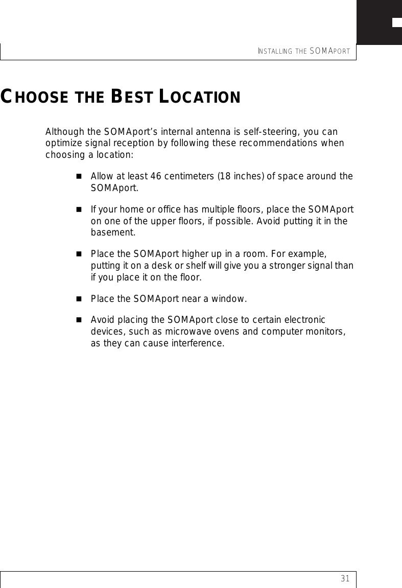 INSTALLING THE SOMAPORT31CHOOSE THE BEST LOCATIONAlthough the SOMAport’s internal antenna is self-steering, you can optimize signal reception by following these recommendations when choosing a location:Allow at least 46 centimeters (18 inches) of space around the SOMAport.If your home or office has multiple floors, place the SOMAport on one of the upper floors, if possible. Avoid putting it in the basement.Place the SOMAport higher up in a room. For example, putting it on a desk or shelf will give you a stronger signal than if you place it on the floor.Place the SOMAport near a window.Avoid placing the SOMAport close to certain electronic devices, such as microwave ovens and computer monitors, as they can cause interference.