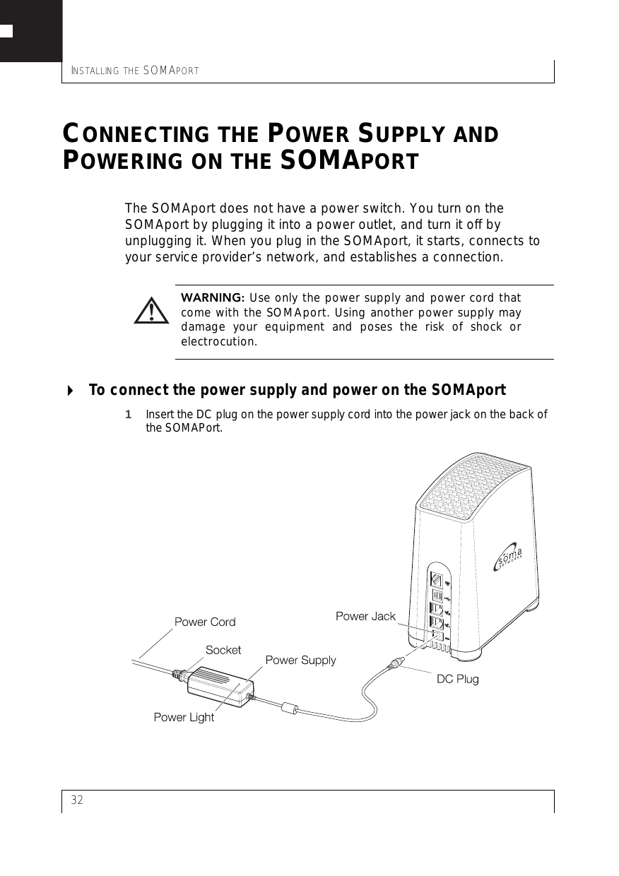 INSTALLING THE SOMAPORT32CONNECTING THE POWER SUPPLY AND POWERING ON THE SOMAPORTThe SOMAport does not have a power switch. You turn on the SOMAport by plugging it into a power outlet, and turn it off by unplugging it. When you plug in the SOMAport, it starts, connects to your service provider’s network, and establishes a connection.To connect the power supply and power on the SOMAport1Insert the DC plug on the power supply cord into the power jack on the back of the SOMAPort.WARNING: Use only the power supply and power cord thatcome with the SOMAport. Using another power supply maydamage your equipment and poses the risk of shock orelectrocution.