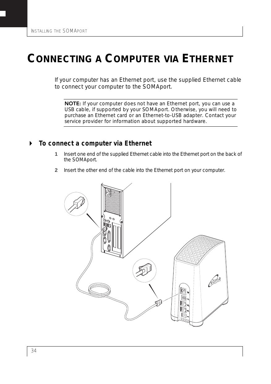INSTALLING THE SOMAPORT34CONNECTING A COMPUTER VIA ETHERNETIf your computer has an Ethernet port, use the supplied Ethernet cable to connect your computer to the SOMAport.NOTE: If your computer does not have an Ethernet port, you can use a USB cable, if supported by your SOMAport. Otherwise, you will need to purchase an Ethernet card or an Ethernet-to-USB adapter. Contact your service provider for information about supported hardware.To connect a computer via Ethernet1Insert one end of the supplied Ethernet cable into the Ethernet port on the back of the SOMAport.2Insert the other end of the cable into the Ethernet port on your computer.