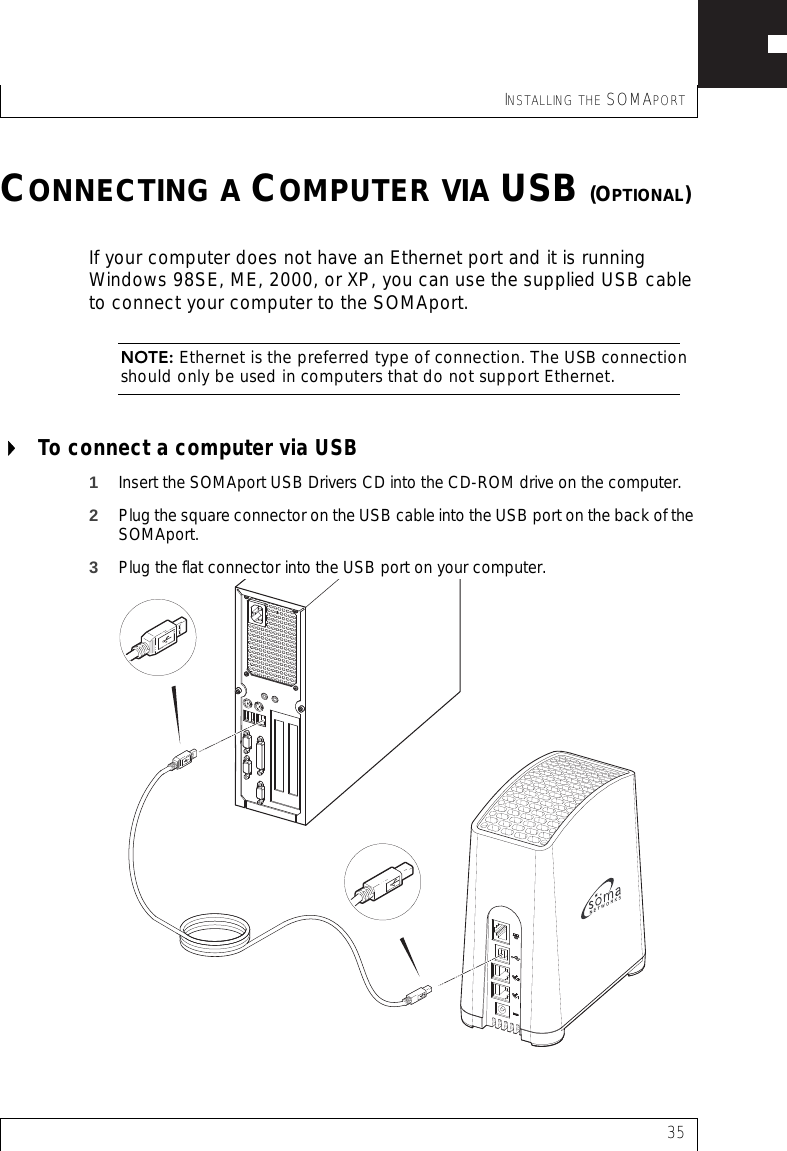 INSTALLING THE SOMAPORT35CONNECTING A COMPUTER VIA USB (OPTIONAL)If your computer does not have an Ethernet port and it is running Windows 98SE, ME, 2000, or XP, you can use the supplied USB cable to connect your computer to the SOMAport.NOTE: Ethernet is the preferred type of connection. The USB connection should only be used in computers that do not support Ethernet.To connect a computer via USB 1Insert the SOMAport USB Drivers CD into the CD-ROM drive on the computer.2Plug the square connector on the USB cable into the USB port on the back of the SOMAport.3Plug the flat connector into the USB port on your computer.