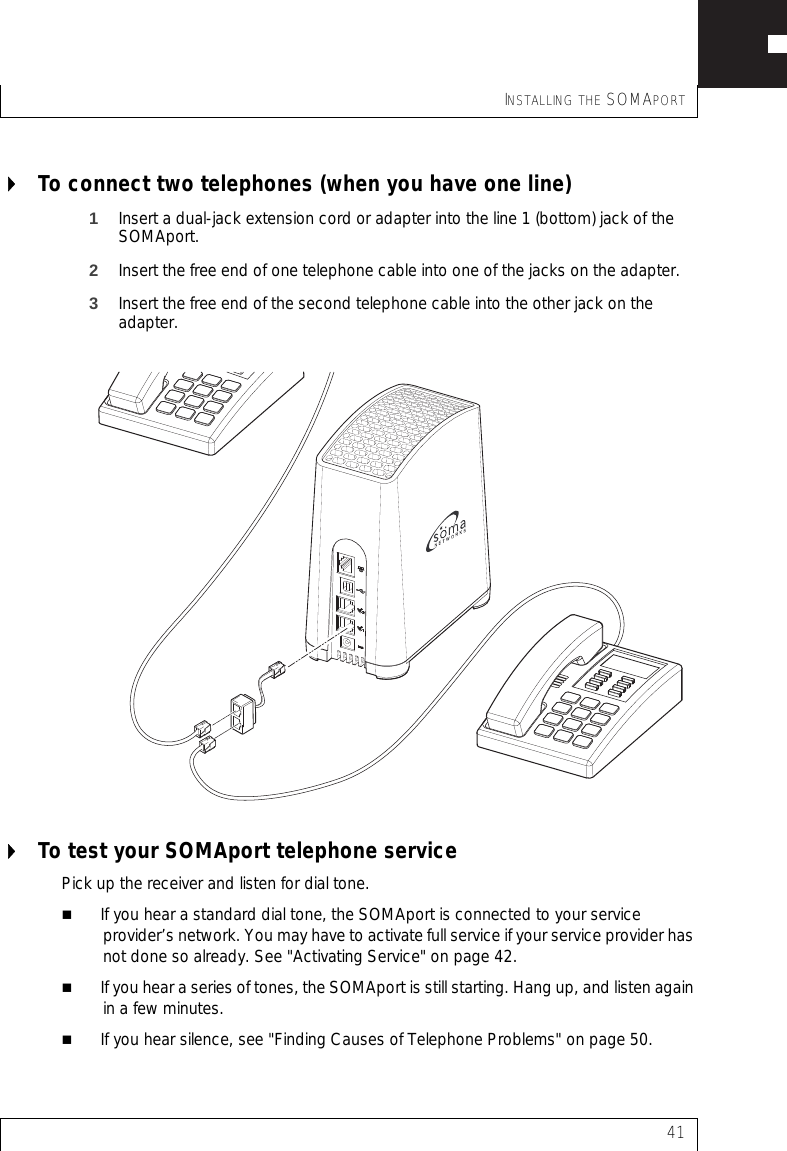 INSTALLING THE SOMAPORT41To connect two telephones (when you have one line)1Insert a dual-jack extension cord or adapter into the line 1 (bottom) jack of the SOMAport.2Insert the free end of one telephone cable into one of the jacks on the adapter.3Insert the free end of the second telephone cable into the other jack on the adapter.To test your SOMAport telephone servicePick up the receiver and listen for dial tone.If you hear a standard dial tone, the SOMAport is connected to your service provider’s network. You may have to activate full service if your service provider has not done so already. See &quot;Activating Service&quot; on page 42.If you hear a series of tones, the SOMAport is still starting. Hang up, and listen again in a few minutes.If you hear silence, see &quot;Finding Causes of Telephone Problems&quot; on page 50.