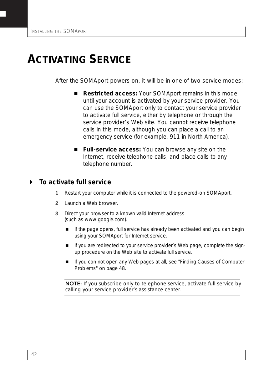 INSTALLING THE SOMAPORT42ACTIVATING SERVICEAfter the SOMAport powers on, it will be in one of two service modes:Restricted access: Your SOMAport remains in this mode until your account is activated by your service provider. You can use the SOMAport only to contact your service provider to activate full service, either by telephone or through the service provider’s Web site. You cannot receive telephone calls in this mode, although you can place a call to an emergency service (for example, 911 in North America).Full-service access: You can browse any site on the Internet, receive telephone calls, and place calls to any telephone number.To activate full service1Restart your computer while it is connected to the powered-on SOMAport.2Launch a Web browser.3Direct your browser to a known valid Internet address (such as www.google.com).If the page opens, full service has already been activated and you can begin using your SOMAport for Internet service.If you are redirected to your service provider’s Web page, complete the sign-up procedure on the Web site to activate full service.If you can not open any Web pages at all, see &quot;Finding Causes of Computer Problems&quot; on page 48.NOTE: If you subscribe only to telephone service, activate full service by calling your service provider’s assistance center.