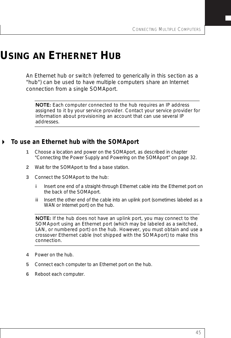 CONNECTING MULTIPLE COMPUTERS45USING AN ETHERNET HUBAn Ethernet hub or switch (referred to generically in this section as a &quot;hub&quot;) can be used to have multiple computers share an Internet connection from a single SOMAport.NOTE: Each computer connected to the hub requires an IP address assigned to it by your service provider. Contact your service provider for information about provisioning an account that can use several IP addresses.To use an Ethernet hub with the SOMAport1Choose a location and power on the SOMAport, as described in chapter &quot;Connecting the Power Supply and Powering on the SOMAport” on page 32.2Wait for the SOMAport to find a base station.3Connect the SOMAport to the hub:iInsert one end of a straight-through Ethernet cable into the Ethernet port on the back of the SOMAport.ii Insert the other end of the cable into an uplink port (sometimes labeled as a WAN or Internet port) on the hub.NOTE: If the hub does not have an uplink port, you may connect to the SOMAport using an Ethernet port (which may be labeled as a switched, LAN, or numbered port) on the hub. However, you must obtain and use a crossover Ethernet cable (not shipped with the SOMAport) to make this connection.4Power on the hub.5Connect each computer to an Ethernet port on the hub.6Reboot each computer.