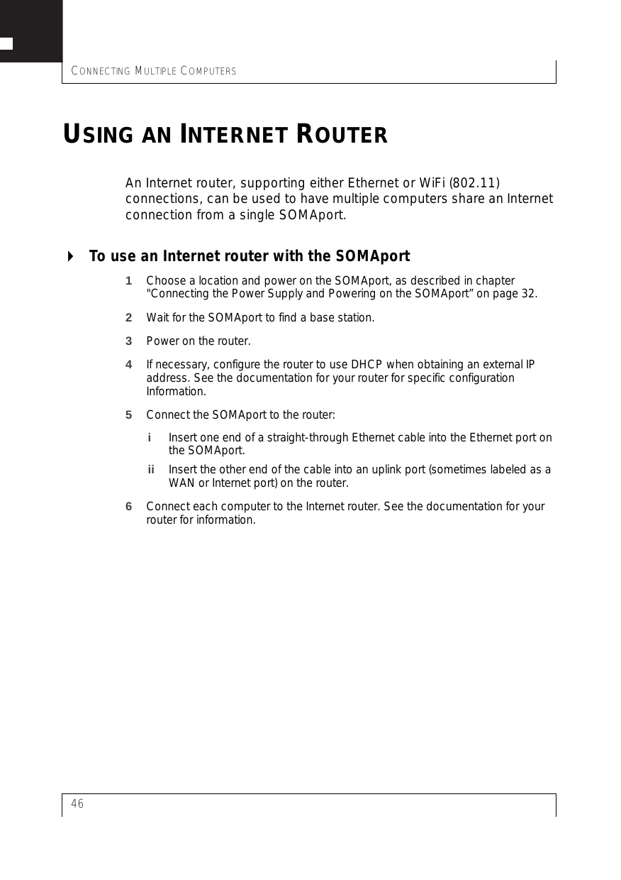 CONNECTING MULTIPLE COMPUTERS46USING AN INTERNET ROUTERAn Internet router, supporting either Ethernet or WiFi (802.11) connections, can be used to have multiple computers share an Internet connection from a single SOMAport.To use an Internet router with the SOMAport1Choose a location and power on the SOMAport, as described in chapter &quot;Connecting the Power Supply and Powering on the SOMAport” on page 32. 2Wait for the SOMAport to find a base station.3Power on the router.4If necessary, configure the router to use DHCP when obtaining an external IP address. See the documentation for your router for specific configuration Information.5Connect the SOMAport to the router:iInsert one end of a straight-through Ethernet cable into the Ethernet port on the SOMAport.ii Insert the other end of the cable into an uplink port (sometimes labeled as a WAN or Internet port) on the router.6Connect each computer to the Internet router. See the documentation for your router for information.