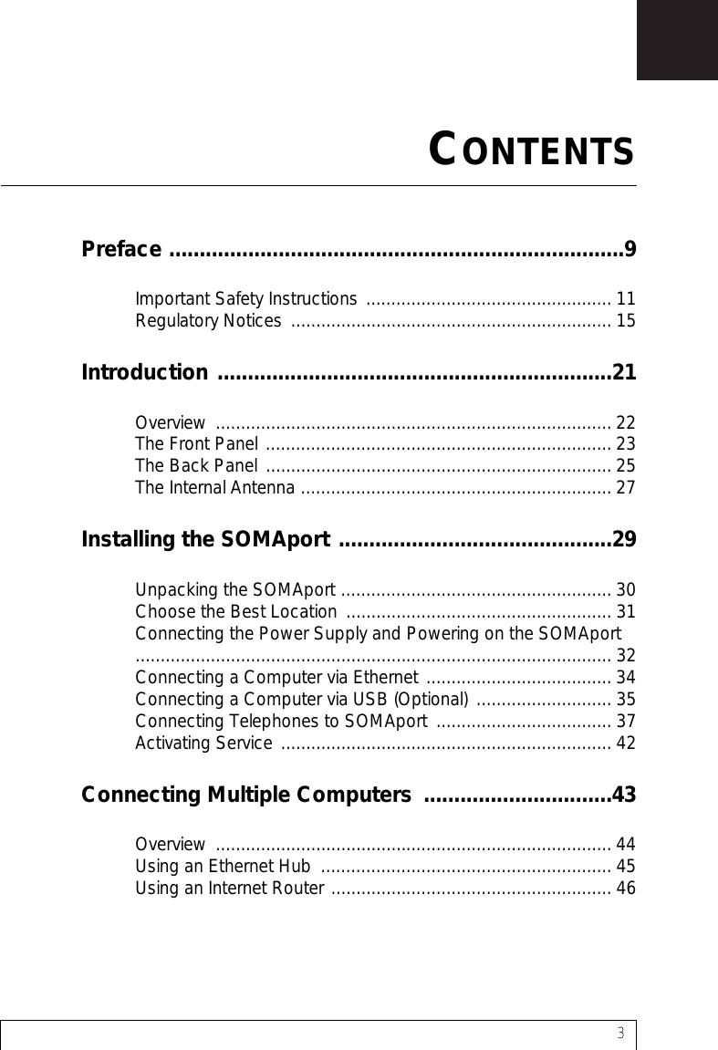 3Preface ...........................................................................9Important Safety Instructions ................................................. 11Regulatory Notices ................................................................ 15Introduction .................................................................21Overview ............................................................................... 22The Front Panel ..................................................................... 23The Back Panel ..................................................................... 25The Internal Antenna .............................................................. 27Installing the SOMAport .............................................29Unpacking the SOMAport ...................................................... 30Choose the Best Location ..................................................... 31Connecting the Power Supply and Powering on the SOMAport ............................................................................................... 32Connecting a Computer via Ethernet ..................................... 34Connecting a Computer via USB (Optional)  ........................... 35Connecting Telephones to SOMAport  ................................... 37Activating Service .................................................................. 42Connecting Multiple Computers  ...............................43Overview ............................................................................... 44Using an Ethernet Hub  .......................................................... 45Using an Internet Router ........................................................ 46CONTENTS