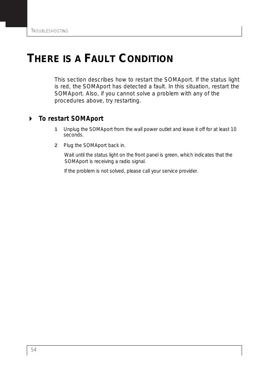 TROUBLESHOOTING54THERE IS A FAULT CONDITIONThis section describes how to restart the SOMAport. If the status light is red, the SOMAport has detected a fault. In this situation, restart the SOMAport. Also, if you cannot solve a problem with any of the procedures above, try restarting.To restart SOMAport1Unplug the SOMAport from the wall power outlet and leave it off for at least 10 seconds.2Plug the SOMAport back in.Wait until the status light on the front panel is green, which indicates that the SOMAport is receiving a radio signal. If the problem is not solved, please call your service provider.