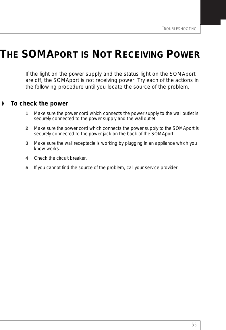 TROUBLESHOOTING55THE SOMAPORT IS NOT RECEIVING POWERIf the light on the power supply and the status light on the SOMAport are off, the SOMAport is not receiving power. Try each of the actions in the following procedure until you locate the source of the problem.To check the power1Make sure the power cord which connects the power supply to the wall outlet is securely connected to the power supply and the wall outlet.2Make sure the power cord which connects the power supply to the SOMAport is securely connected to the power jack on the back of the SOMAport.3Make sure the wall receptacle is working by plugging in an appliance which you know works.4Check the circuit breaker.5If you cannot find the source of the problem, call your service provider.