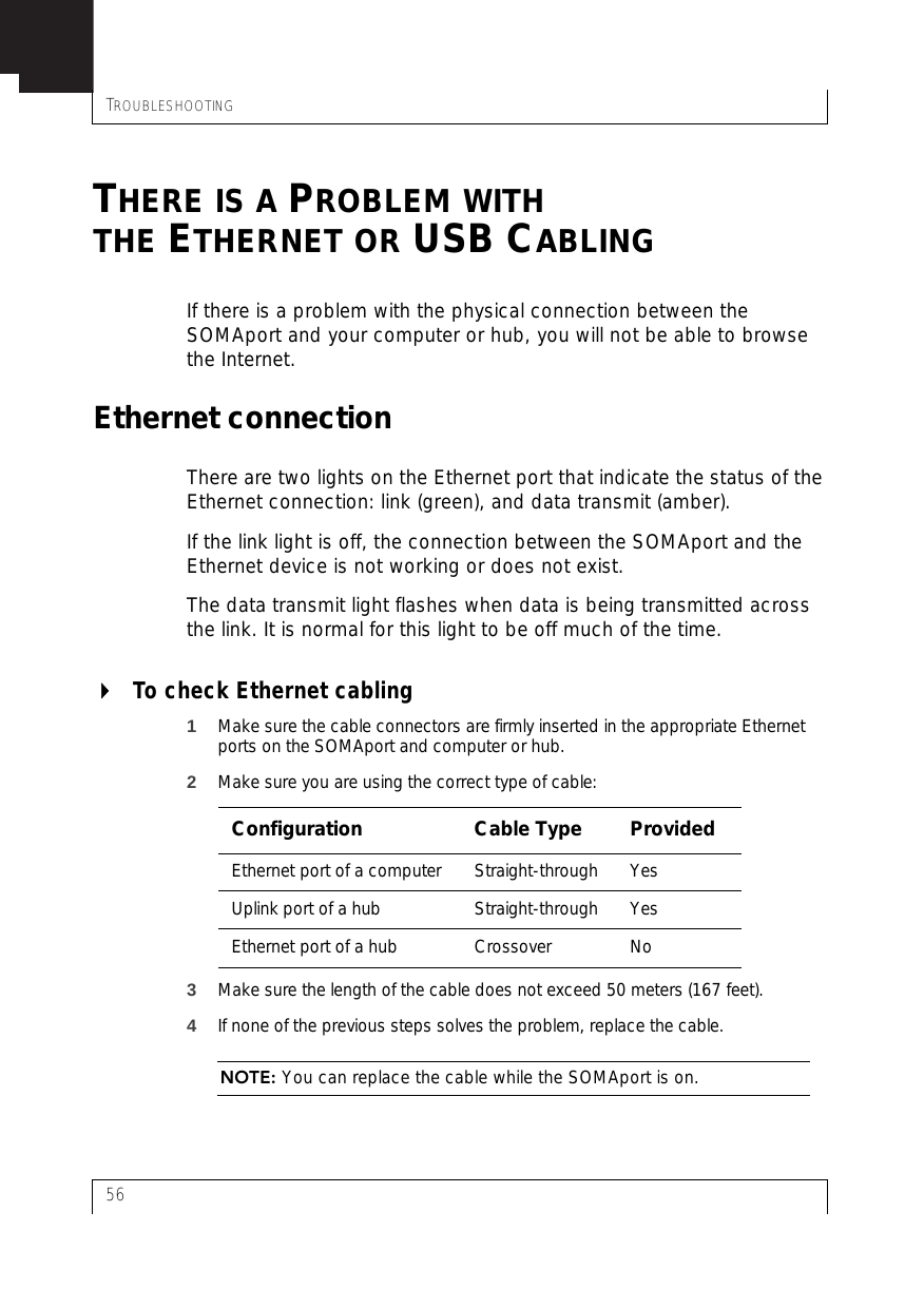 TROUBLESHOOTING56THERE IS A PROBLEM WITHTHE ETHERNET OR USB CABLINGIf there is a problem with the physical connection between the SOMAport and your computer or hub, you will not be able to browse the Internet.Ethernet connectionThere are two lights on the Ethernet port that indicate the status of the Ethernet connection: link (green), and data transmit (amber).If the link light is off, the connection between the SOMAport and the Ethernet device is not working or does not exist.The data transmit light flashes when data is being transmitted across the link. It is normal for this light to be off much of the time.To check Ethernet cabling1Make sure the cable connectors are firmly inserted in the appropriate Ethernet ports on the SOMAport and computer or hub.2Make sure you are using the correct type of cable:3Make sure the length of the cable does not exceed 50 meters (167 feet).4If none of the previous steps solves the problem, replace the cable.NOTE: You can replace the cable while the SOMAport is on.Configuration Cable Type ProvidedEthernet port of a computer Straight-through YesUplink port of a hub Straight-through YesEthernet port of a hub Crossover No