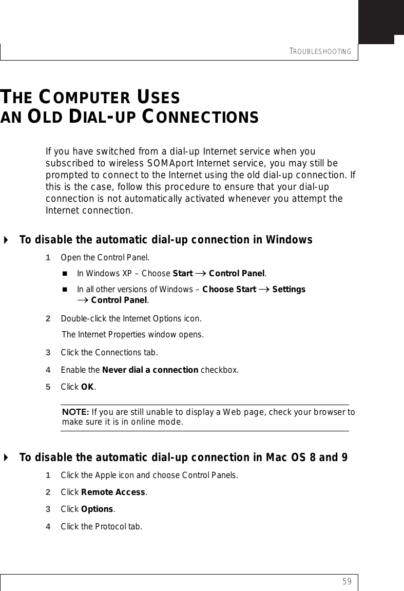 TROUBLESHOOTING59THE COMPUTER USESAN OLD DIAL-UP CONNECTIONSIf you have switched from a dial-up Internet service when you subscribed to wireless SOMAport Internet service, you may still be prompted to connect to the Internet using the old dial-up connection. If this is the case, follow this procedure to ensure that your dial-up connection is not automatically activated whenever you attempt the Internet connection.To disable the automatic dial-up connection in Windows1Open the Control Panel.In Windows XP – Choose Start → Control Panel.In all other versions of Windows – Choose Start → Settings → Control Panel.2Double-click the Internet Options icon.The Internet Properties window opens.3Click the Connections tab.4Enable the Never dial a connection checkbox. 5Click OK.NOTE: If you are still unable to display a Web page, check your browser to make sure it is in online mode.To disable the automatic dial-up connection in Mac OS 8 and 91Click the Apple icon and choose Control Panels.2Click Remote Access.3Click Options.4Click the Protocol tab.