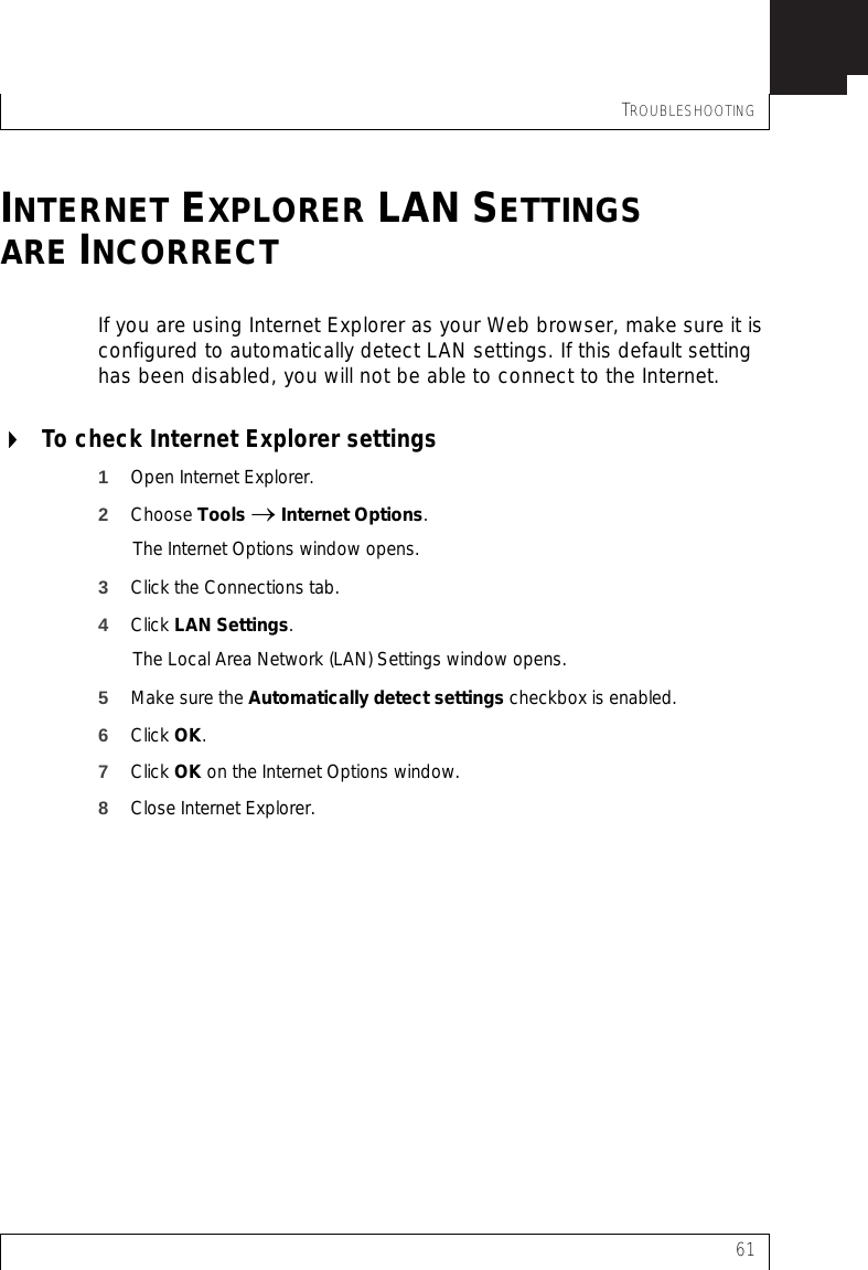 TROUBLESHOOTING61INTERNET EXPLORER LAN SETTINGSARE INCORRECTIf you are using Internet Explorer as your Web browser, make sure it is configured to automatically detect LAN settings. If this default setting has been disabled, you will not be able to connect to the Internet.To check Internet Explorer settings1Open Internet Explorer.2Choose Tools → Internet Options.The Internet Options window opens.3Click the Connections tab.4Click LAN Settings.The Local Area Network (LAN) Settings window opens.5Make sure the Automatically detect settings checkbox is enabled.6Click OK.7Click OK on the Internet Options window.8Close Internet Explorer.