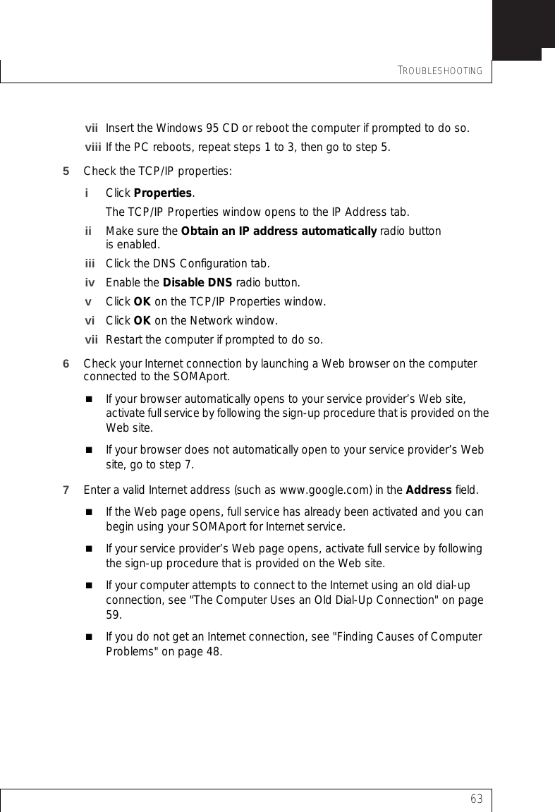 TROUBLESHOOTING63vii Insert the Windows 95 CD or reboot the computer if prompted to do so.viii If the PC reboots, repeat steps 1 to 3, then go to step 5.5Check the TCP/IP properties:iClick Properties.The TCP/IP Properties window opens to the IP Address tab.ii Make sure the Obtain an IP address automatically radio button is enabled.iii Click the DNS Configuration tab.iv Enable the Disable DNS radio button.vClick OK on the TCP/IP Properties window.vi Click OK on the Network window.vii Restart the computer if prompted to do so.6Check your Internet connection by launching a Web browser on the computer connected to the SOMAport.If your browser automatically opens to your service provider’s Web site, activate full service by following the sign-up procedure that is provided on the Web site.If your browser does not automatically open to your service provider’s Web site, go to step 7.7Enter a valid Internet address (such as www.google.com) in the Address field.If the Web page opens, full service has already been activated and you can begin using your SOMAport for Internet service.If your service provider’s Web page opens, activate full service by following the sign-up procedure that is provided on the Web site.If your computer attempts to connect to the Internet using an old dial-up connection, see &quot;The Computer Uses an Old Dial-Up Connection&quot; on page 59.If you do not get an Internet connection, see &quot;Finding Causes of Computer Problems&quot; on page 48.