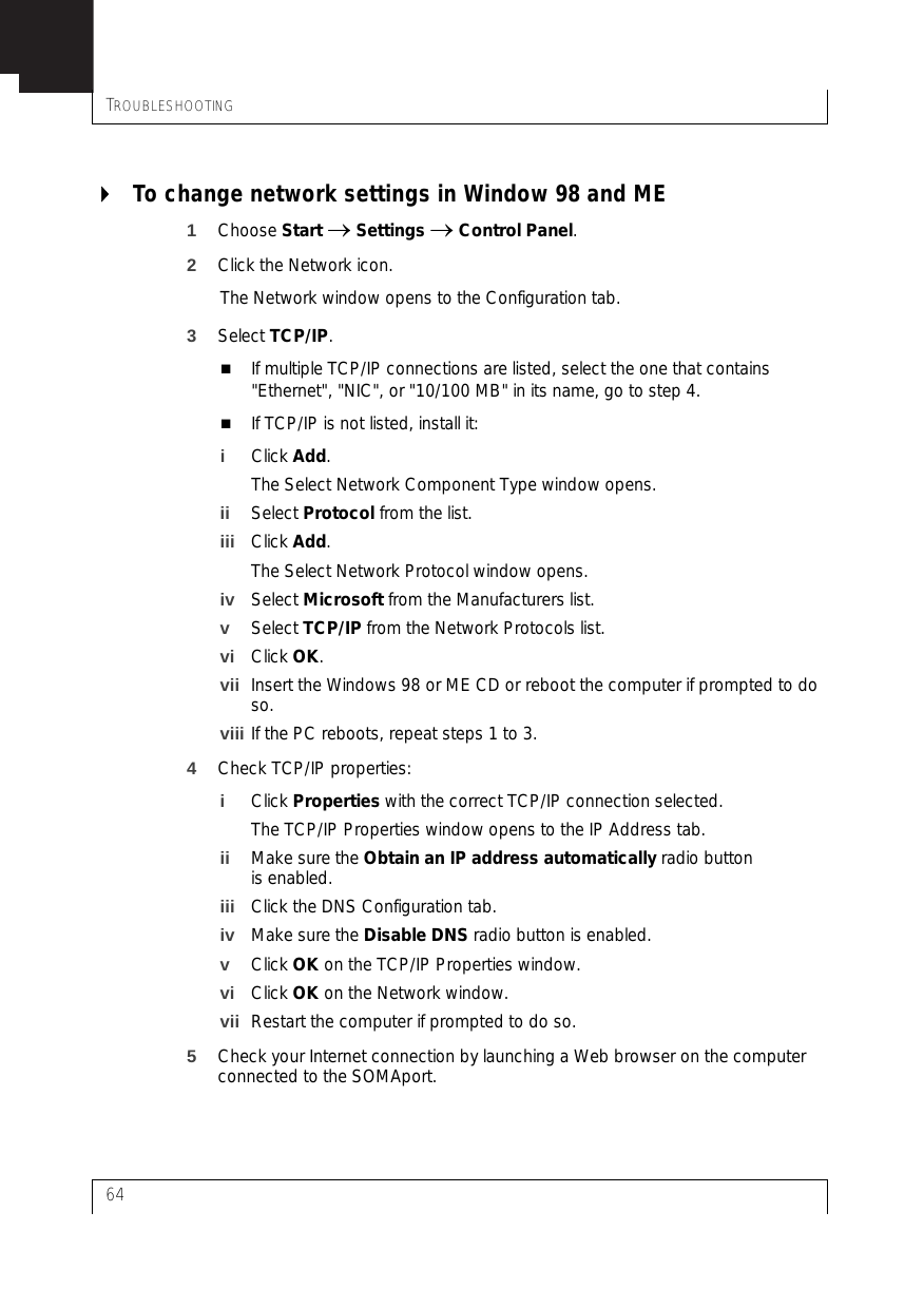 TROUBLESHOOTING64To change network settings in Window 98 and ME1Choose Start → Settings → Control Panel.2Click the Network icon.The Network window opens to the Configuration tab.3Select TCP/IP.If multiple TCP/IP connections are listed, select the one that contains &quot;Ethernet&quot;, &quot;NIC&quot;, or &quot;10/100 MB&quot; in its name, go to step 4.If TCP/IP is not listed, install it:iClick Add.The Select Network Component Type window opens.ii Select Protocol from the list.iii Click Add.The Select Network Protocol window opens.iv Select Microsoft from the Manufacturers list.vSelect TCP/IP from the Network Protocols list.vi Click OK.vii Insert the Windows 98 or ME CD or reboot the computer if prompted to do so.viii If the PC reboots, repeat steps 1 to 3.4Check TCP/IP properties:iClick Properties with the correct TCP/IP connection selected.The TCP/IP Properties window opens to the IP Address tab.ii Make sure the Obtain an IP address automatically radio button is enabled.iii Click the DNS Configuration tab.iv Make sure the Disable DNS radio button is enabled.vClick OK on the TCP/IP Properties window.vi Click OK on the Network window.vii Restart the computer if prompted to do so.5Check your Internet connection by launching a Web browser on the computer connected to the SOMAport.