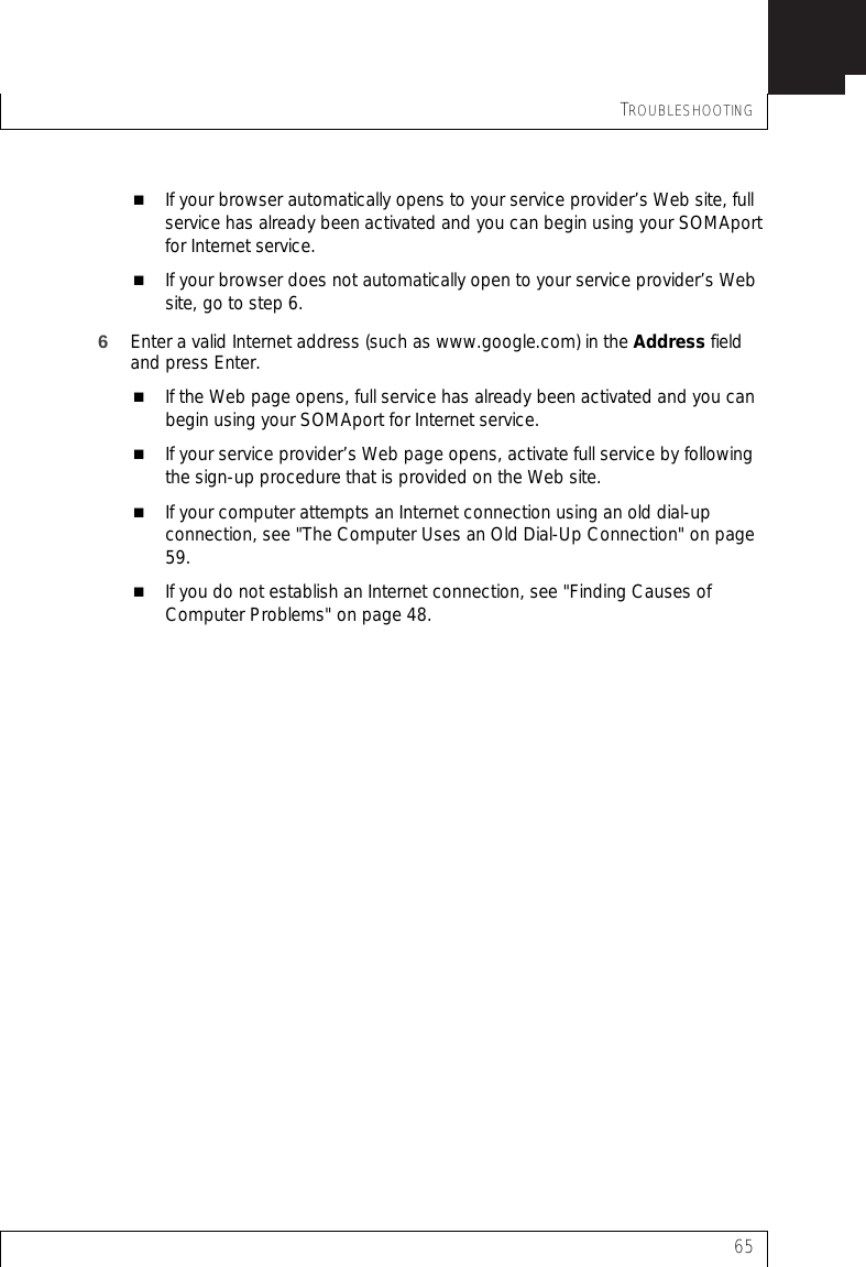 TROUBLESHOOTING65If your browser automatically opens to your service provider’s Web site, full service has already been activated and you can begin using your SOMAport for Internet service.If your browser does not automatically open to your service provider’s Web site, go to step 6.6Enter a valid Internet address (such as www.google.com) in the Address field and press Enter.If the Web page opens, full service has already been activated and you can begin using your SOMAport for Internet service.If your service provider’s Web page opens, activate full service by following the sign-up procedure that is provided on the Web site.If your computer attempts an Internet connection using an old dial-up connection, see &quot;The Computer Uses an Old Dial-Up Connection&quot; on page 59.If you do not establish an Internet connection, see &quot;Finding Causes of Computer Problems&quot; on page 48.