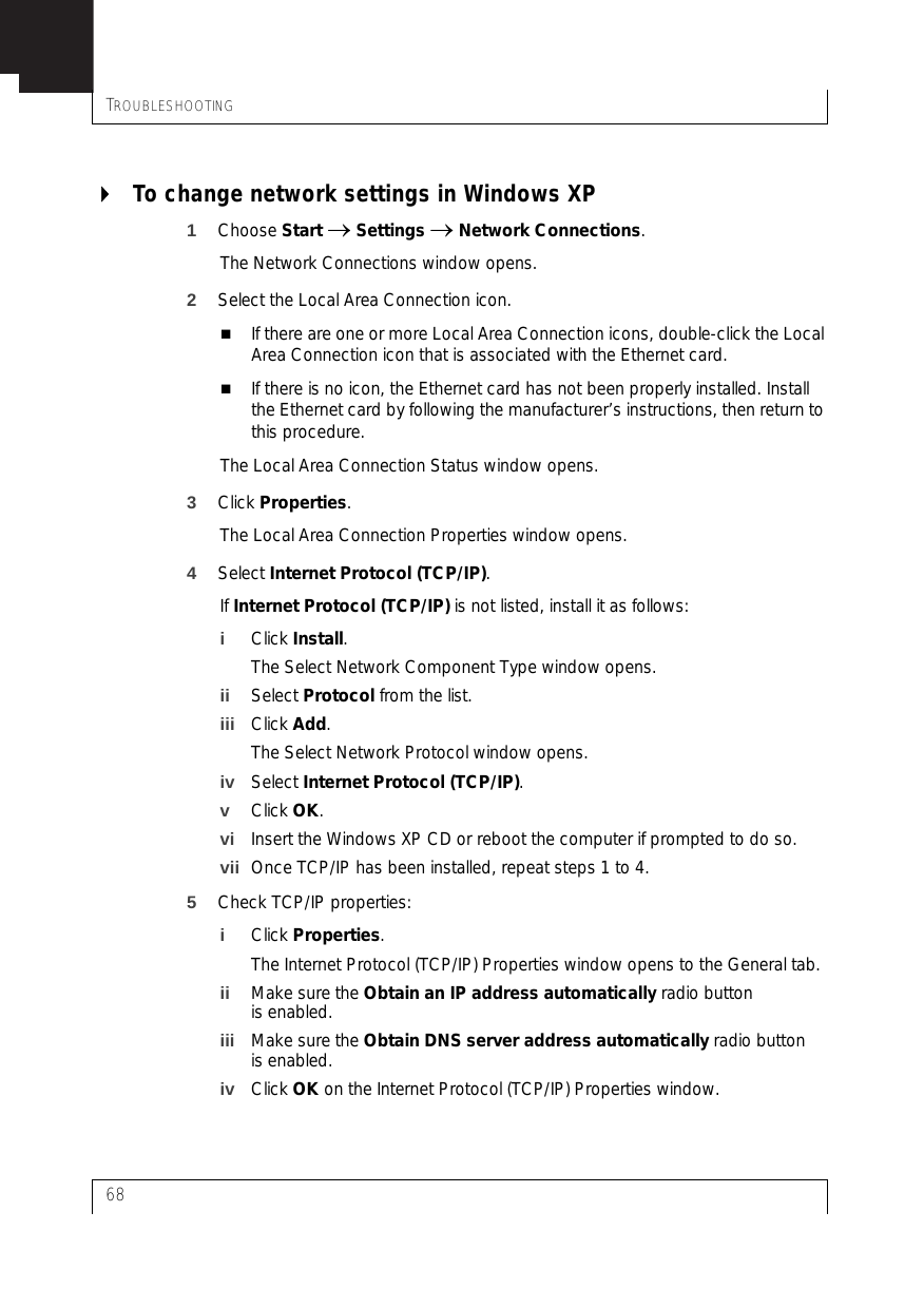 TROUBLESHOOTING68To change network settings in Windows XP1Choose Start → Settings → Network Connections.The Network Connections window opens.2Select the Local Area Connection icon.If there are one or more Local Area Connection icons, double-click the Local Area Connection icon that is associated with the Ethernet card.If there is no icon, the Ethernet card has not been properly installed. Install the Ethernet card by following the manufacturer’s instructions, then return to this procedure.The Local Area Connection Status window opens.3Click Properties.The Local Area Connection Properties window opens.4Select Internet Protocol (TCP/IP).If Internet Protocol (TCP/IP) is not listed, install it as follows:iClick Install.The Select Network Component Type window opens.ii Select Protocol from the list.iii Click Add.The Select Network Protocol window opens.iv Select Internet Protocol (TCP/IP).vClick OK.vi Insert the Windows XP CD or reboot the computer if prompted to do so.vii Once TCP/IP has been installed, repeat steps 1 to 4.5Check TCP/IP properties:iClick Properties.The Internet Protocol (TCP/IP) Properties window opens to the General tab.ii Make sure the Obtain an IP address automatically radio button is enabled.iii Make sure the Obtain DNS server address automatically radio button is enabled.iv Click OK on the Internet Protocol (TCP/IP) Properties window.