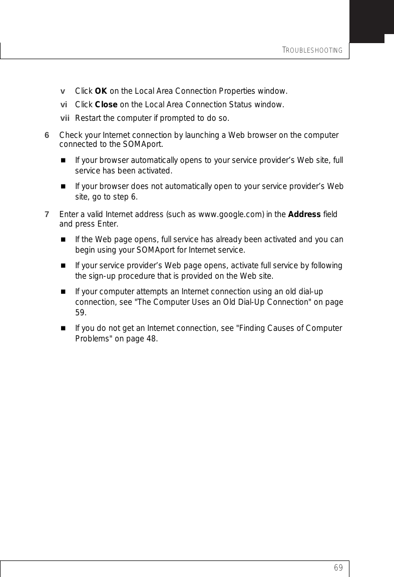 TROUBLESHOOTING69vClick OK on the Local Area Connection Properties window.vi Click Close on the Local Area Connection Status window.vii Restart the computer if prompted to do so.6Check your Internet connection by launching a Web browser on the computer connected to the SOMAport.If your browser automatically opens to your service provider’s Web site, full service has been activated.If your browser does not automatically open to your service provider’s Web site, go to step 6.7Enter a valid Internet address (such as www.google.com) in the Address field and press Enter.If the Web page opens, full service has already been activated and you can begin using your SOMAport for Internet service.If your service provider’s Web page opens, activate full service by following the sign-up procedure that is provided on the Web site.If your computer attempts an Internet connection using an old dial-up connection, see &quot;The Computer Uses an Old Dial-Up Connection&quot; on page 59.If you do not get an Internet connection, see &quot;Finding Causes of Computer Problems&quot; on page 48.