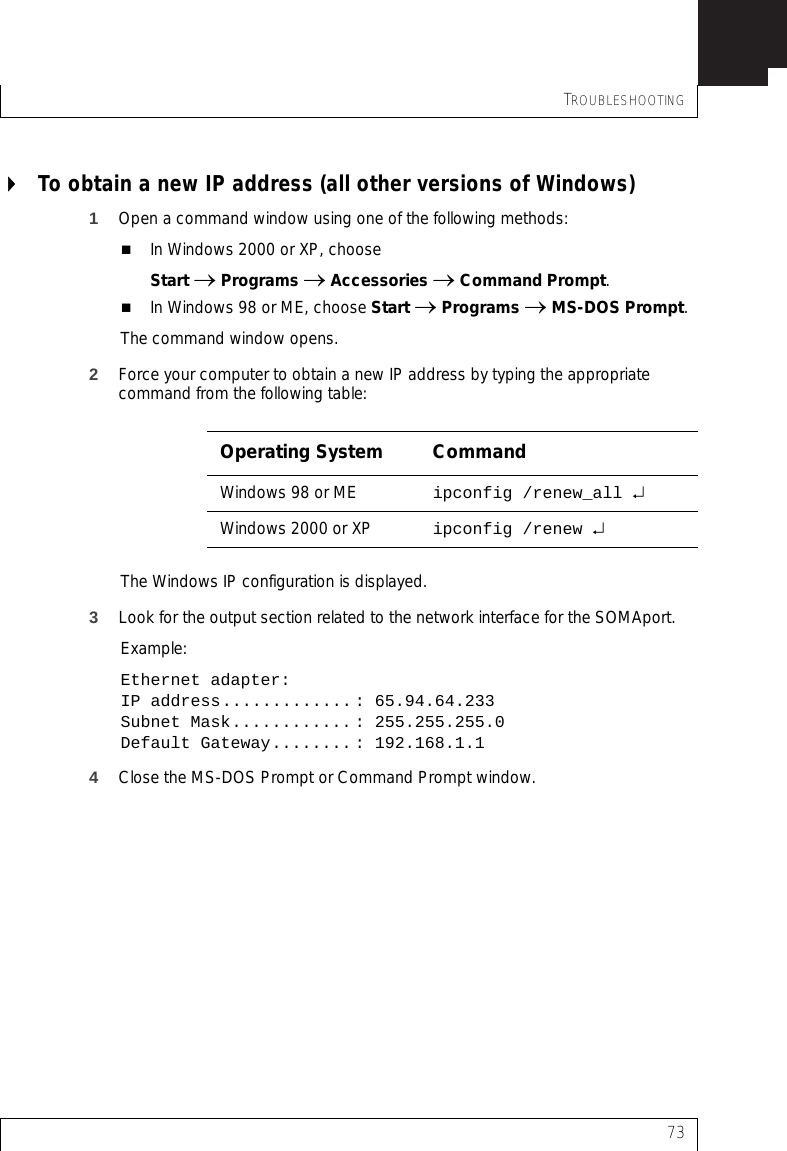 TROUBLESHOOTING73To obtain a new IP address (all other versions of Windows)1Open a command window using one of the following methods:In Windows 2000 or XP, chooseStart → Programs → Accessories → Command Prompt.In Windows 98 or ME, choose Start → Programs → MS-DOS Prompt.The command window opens.2Force your computer to obtain a new IP address by typing the appropriate command from the following table:The Windows IP configuration is displayed.3Look for the output section related to the network interface for the SOMAport. Example:Ethernet adapter:IP address............. : 65.94.64.233Subnet Mask............ : 255.255.255.0Default Gateway........ : 192.168.1.14Close the MS-DOS Prompt or Command Prompt window.Operating System CommandWindows 98 or ME ipconfig /renew_all ↵Windows 2000 or XP ipconfig /renew ↵