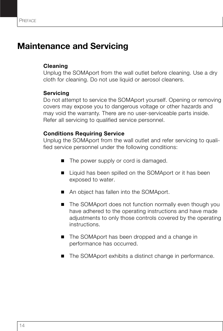 PREFACE14Maintenance and ServicingCleaningUnplug the SOMAport from the wall outlet before cleaning. Use a dry cloth for cleaning. Do not use liquid or aerosol cleaners.ServicingDo not attempt to service the SOMAport yourself. Opening or removing covers may expose you to dangerous voltage or other hazards and may void the warranty. There are no user-serviceable parts inside. Refer all servicing to qualified service personnel.Conditions Requiring ServiceUnplug the SOMAport from the wall outlet and refer servicing to quali-fied service personnel under the following conditions:The power supply or cord is damaged.Liquid has been spilled on the SOMAport or it has been exposed to water.An object has fallen into the SOMAport.The SOMAport does not function normally even though you have adhered to the operating instructions and have made adjustments to only those controls covered by the operating instructions.The SOMAport has been dropped and a change in performance has occurred.The SOMAport exhibits a distinct change in performance.