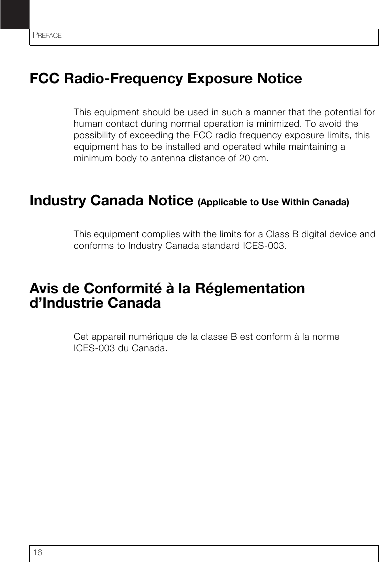 PREFACE16FCC Radio-Frequency Exposure NoticeThis equipment should be used in such a manner that the potential for human contact during normal operation is minimized. To avoid the possibility of exceeding the FCC radio frequency exposure limits, this equipment has to be installed and operated while maintaining a minimum body to antenna distance of 20 cm.Industry Canada Notice (Applicable to Use Within Canada)This equipment complies with the limits for a Class B digital device and conforms to Industry Canada standard ICES-003. Avis de Conformité à la Réglementation d’Industrie CanadaCet appareil numérique de la classe B est conform à la norme ICES-003 du Canada.