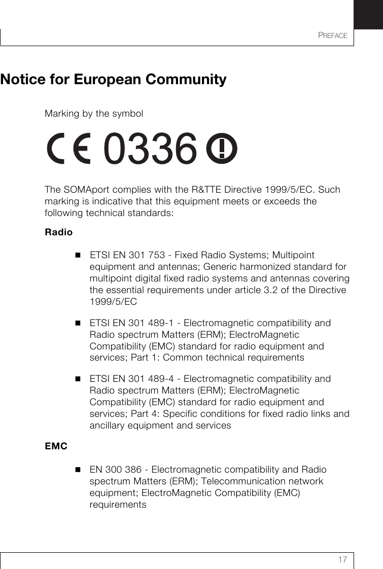 PREFACE17Notice for European CommunityMarking by the symbol The SOMAport complies with the R&amp;TTE Directive 1999/5/EC. Such marking is indicative that this equipment meets or exceeds the following technical standards:RadioETSI EN 301 753 - Fixed Radio Systems; Multipoint equipment and antennas; Generic harmonized standard for multipoint digital fixed radio systems and antennas covering the essential requirements under article 3.2 of the Directive 1999/5/ECETSI EN 301 489-1 - Electromagnetic compatibility and Radio spectrum Matters (ERM); ElectroMagnetic Compatibility (EMC) standard for radio equipment and services; Part 1: Common technical requirements ETSI EN 301 489-4 - Electromagnetic compatibility and Radio spectrum Matters (ERM); ElectroMagnetic Compatibility (EMC) standard for radio equipment and services; Part 4: Specific conditions for fixed radio links and ancillary equipment and services EMCEN 300 386 - Electromagnetic compatibility and Radio spectrum Matters (ERM); Telecommunication network equipment; ElectroMagnetic Compatibility (EMC) requirements