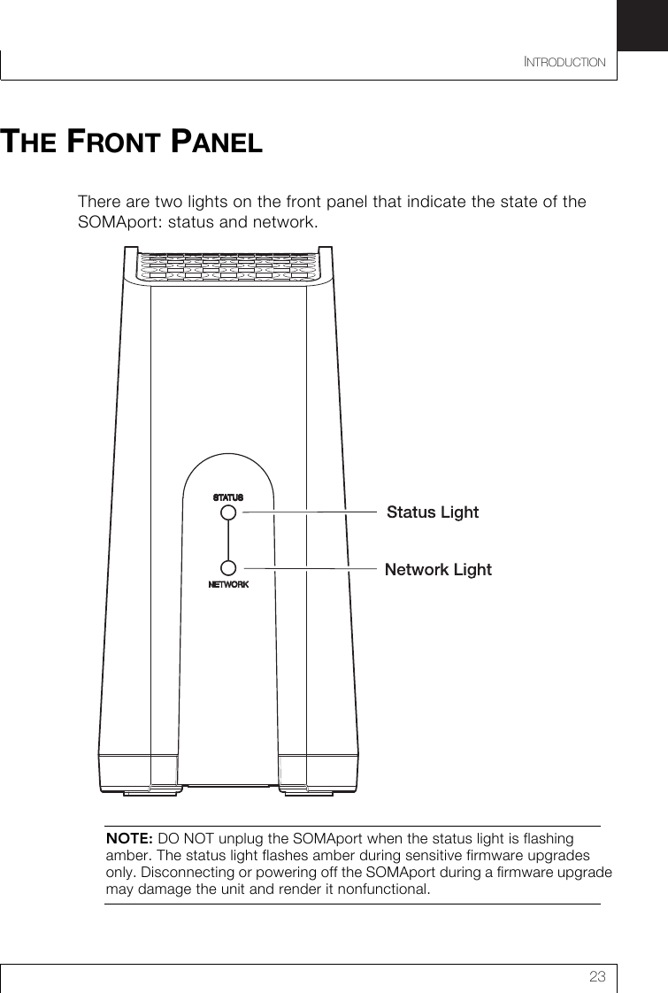 INTRODUCTION23THE FRONT PANELThere are two lights on the front panel that indicate the state of the SOMAport: status and network.NOTE: DO NOT unplug the SOMAport when the status light is flashing amber. The status light flashes amber during sensitive firmware upgrades only. Disconnecting or powering off the SOMAport during a firmware upgrade may damage the unit and render it nonfunctional.