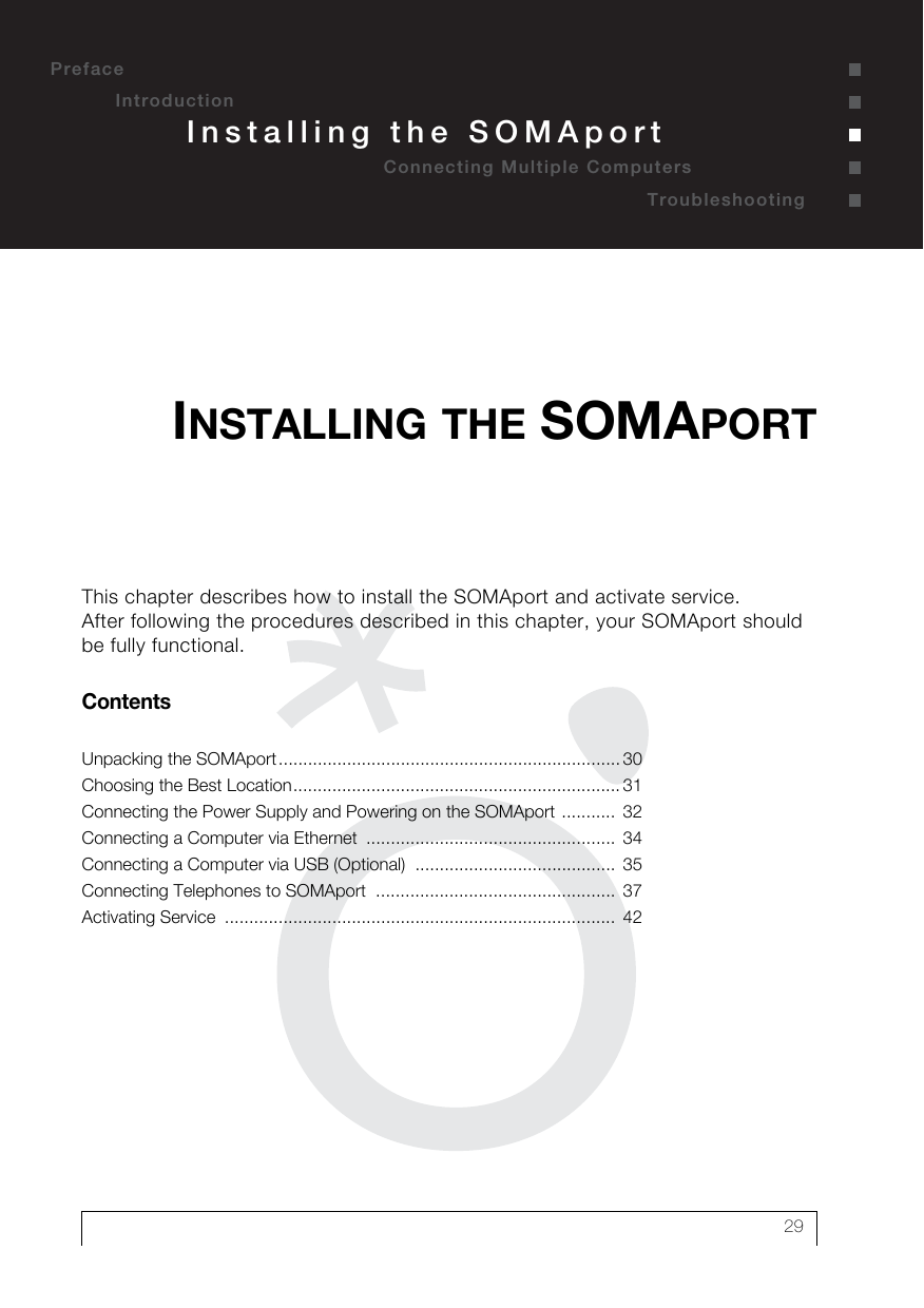 29PrefaceIntroductionTroubleshootingInstalling the SOMAportConnecting Multiple ComputersThis chapter describes how to install the SOMAport and activate service. After following the procedures described in this chapter, your SOMAport should be fully functional.ContentsUnpacking the SOMAport...................................................................... 30Choosing the Best Location................................................................... 31Connecting the Power Supply and Powering on the SOMAport ...........  32Connecting a Computer via Ethernet  ...................................................  34Connecting a Computer via USB (Optional)  .........................................  35Connecting Telephones to SOMAport  .................................................  37Activating Service  ................................................................................  42INSTALLING THE SOMAPORT